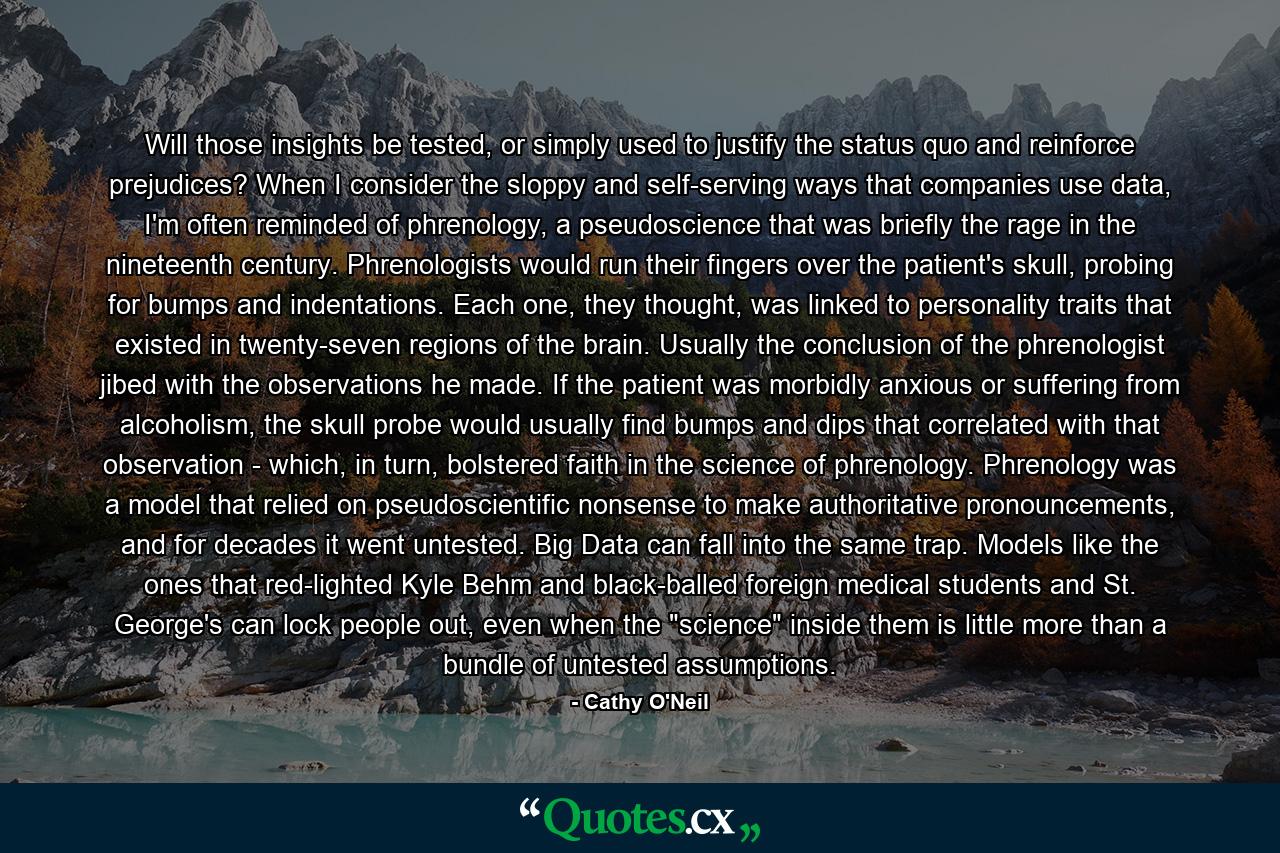 Will those insights be tested, or simply used to justify the status quo and reinforce prejudices? When I consider the sloppy and self-serving ways that companies use data, I'm often reminded of phrenology, a pseudoscience that was briefly the rage in the nineteenth century. Phrenologists would run their fingers over the patient's skull, probing for bumps and indentations. Each one, they thought, was linked to personality traits that existed in twenty-seven regions of the brain. Usually the conclusion of the phrenologist jibed with the observations he made. If the patient was morbidly anxious or suffering from alcoholism, the skull probe would usually find bumps and dips that correlated with that observation - which, in turn, bolstered faith in the science of phrenology. Phrenology was a model that relied on pseudoscientific nonsense to make authoritative pronouncements, and for decades it went untested. Big Data can fall into the same trap. Models like the ones that red-lighted Kyle Behm and black-balled foreign medical students and St. George's can lock people out, even when the 