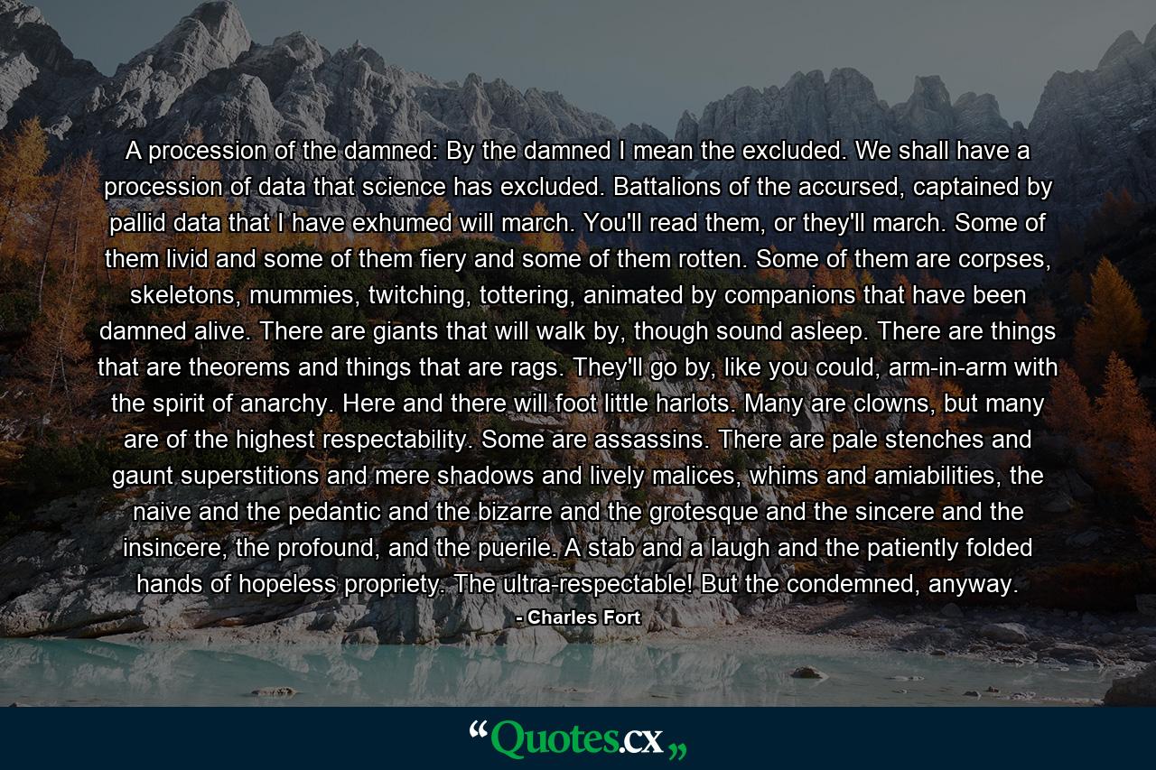 A procession of the damned: By the damned I mean the excluded. We shall have a procession of data that science has excluded. Battalions of the accursed, captained by pallid data that I have exhumed will march. You'll read them, or they'll march. Some of them livid and some of them fiery and some of them rotten. Some of them are corpses, skeletons, mummies, twitching, tottering, animated by companions that have been damned alive. There are giants that will walk by, though sound asleep. There are things that are theorems and things that are rags. They'll go by, like you could, arm-in-arm with the spirit of anarchy. Here and there will foot little harlots. Many are clowns, but many are of the highest respectability. Some are assassins. There are pale stenches and gaunt superstitions and mere shadows and lively malices, whims and amiabilities, the naive and the pedantic and the bizarre and the grotesque and the sincere and the insincere, the profound, and the puerile. A stab and a laugh and the patiently folded hands of hopeless propriety. The ultra-respectable! But the condemned, anyway. - Quote by Charles Fort