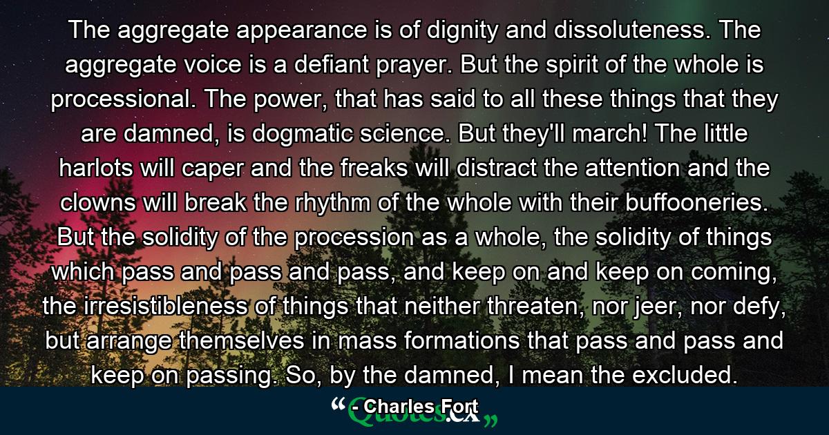 The aggregate appearance is of dignity and dissoluteness. The aggregate voice is a defiant prayer. But the spirit of the whole is processional. The power, that has said to all these things that they are damned, is dogmatic science. But they'll march! The little harlots will caper and the freaks will distract the attention and the clowns will break the rhythm of the whole with their buffooneries. But the solidity of the procession as a whole, the solidity of things which pass and pass and pass, and keep on and keep on coming, the irresistibleness of things that neither threaten, nor jeer, nor defy, but arrange themselves in mass formations that pass and pass and keep on passing. So, by the damned, I mean the excluded. - Quote by Charles Fort