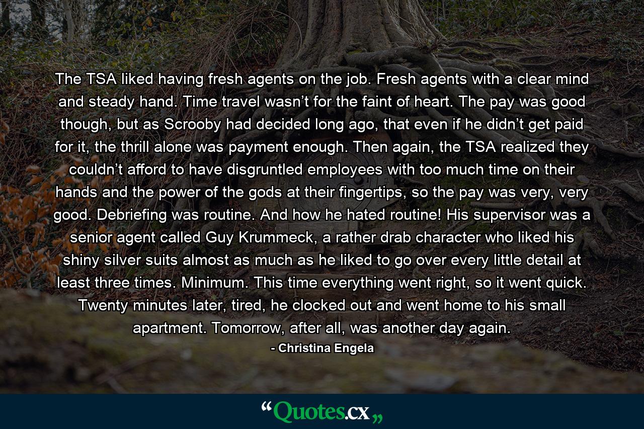 The TSA liked having fresh agents on the job. Fresh agents with a clear mind and steady hand. Time travel wasn’t for the faint of heart. The pay was good though, but as Scrooby had decided long ago, that even if he didn’t get paid for it, the thrill alone was payment enough. Then again, the TSA realized they couldn’t afford to have disgruntled employees with too much time on their hands and the power of the gods at their fingertips, so the pay was very, very good. Debriefing was routine. And how he hated routine! His supervisor was a senior agent called Guy Krummeck, a rather drab character who liked his shiny silver suits almost as much as he liked to go over every little detail at least three times. Minimum. This time everything went right, so it went quick. Twenty minutes later, tired, he clocked out and went home to his small apartment. Tomorrow, after all, was another day again. - Quote by Christina Engela