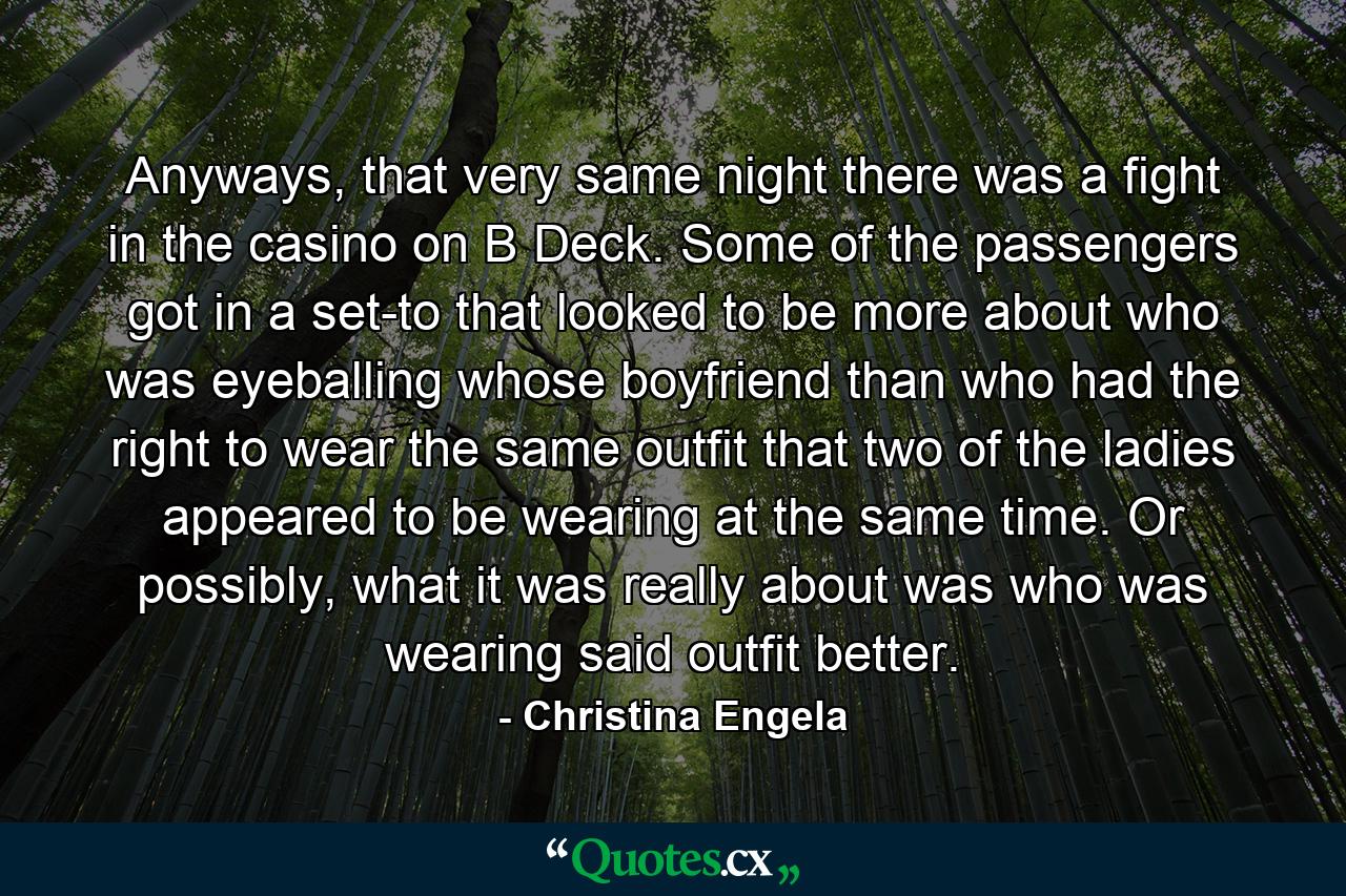 Anyways, that very same night there was a fight in the casino on B Deck. Some of the passengers got in a set-to that looked to be more about who was eyeballing whose boyfriend than who had the right to wear the same outfit that two of the ladies appeared to be wearing at the same time. Or possibly, what it was really about was who was wearing said outfit better. - Quote by Christina Engela