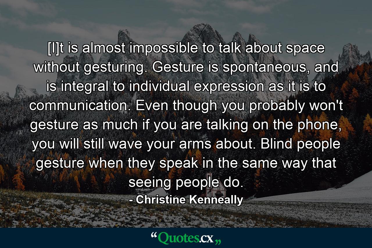 [I]t is almost impossible to talk about space without gesturing. Gesture is spontaneous, and is integral to individual expression as it is to communication. Even though you probably won't gesture as much if you are talking on the phone, you will still wave your arms about. Blind people gesture when they speak in the same way that seeing people do. - Quote by Christine Kenneally