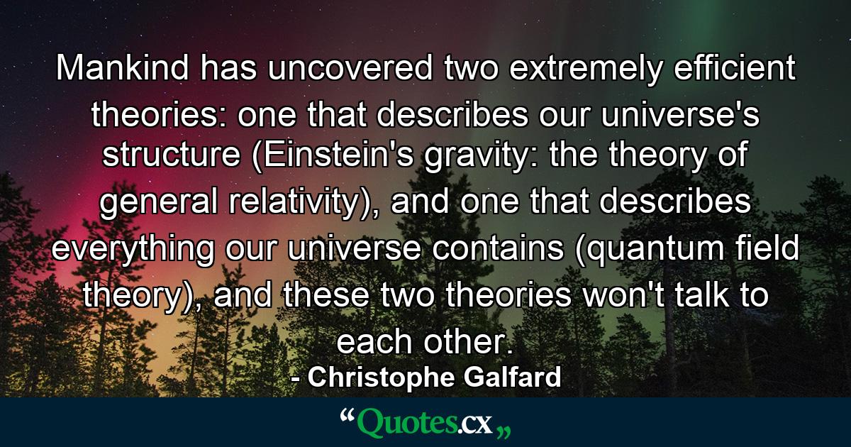 Mankind has uncovered two extremely efficient theories: one that describes our universe's structure (Einstein's gravity: the theory of general relativity), and one that describes everything our universe contains (quantum field theory), and these two theories won't talk to each other. - Quote by Christophe Galfard