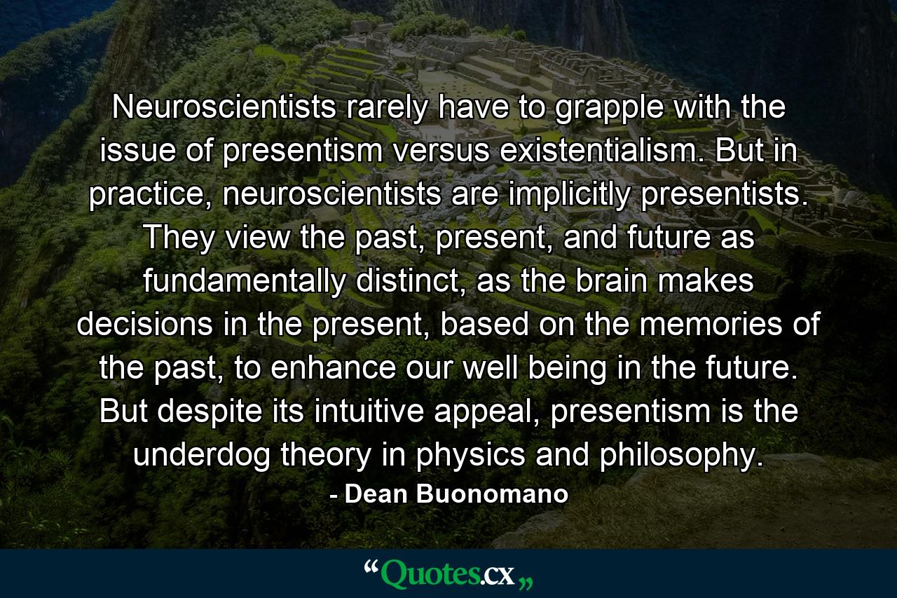 Neuroscientists rarely have to grapple with the issue of presentism versus existentialism. But in practice, neuroscientists are implicitly presentists. They view the past, present, and future as fundamentally distinct, as the brain makes decisions in the present, based on the memories of the past, to enhance our well being in the future. But despite its intuitive appeal, presentism is the underdog theory in physics and philosophy. - Quote by Dean Buonomano