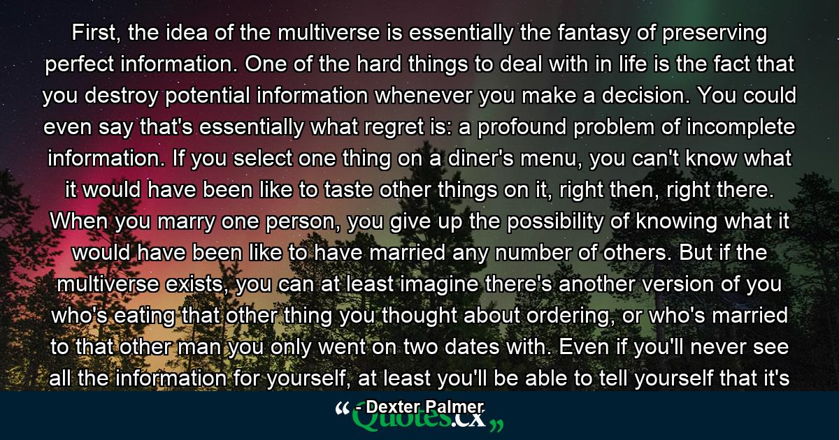 First, the idea of the multiverse is essentially the fantasy of preserving perfect information. One of the hard things to deal with in life is the fact that you destroy potential information whenever you make a decision. You could even say that's essentially what regret is: a profound problem of incomplete information. If you select one thing on a diner's menu, you can't know what it would have been like to taste other things on it, right then, right there. When you marry one person, you give up the possibility of knowing what it would have been like to have married any number of others. But if the multiverse exists, you can at least imagine there's another version of you who's eating that other thing you thought about ordering, or who's married to that other man you only went on two dates with. Even if you'll never see all the information for yourself, at least you'll be able to tell yourself that it's - Quote by Dexter Palmer