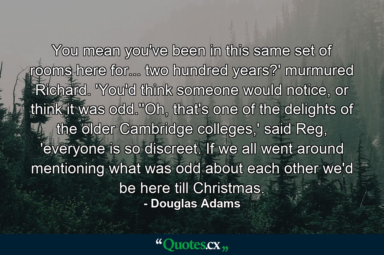 You mean you've been in this same set of rooms here for... two hundred years?' murmured Richard. 'You'd think someone would notice, or think it was odd.''Oh, that's one of the delights of the older Cambridge colleges,' said Reg, 'everyone is so discreet. If we all went around mentioning what was odd about each other we'd be here till Christmas. - Quote by Douglas Adams