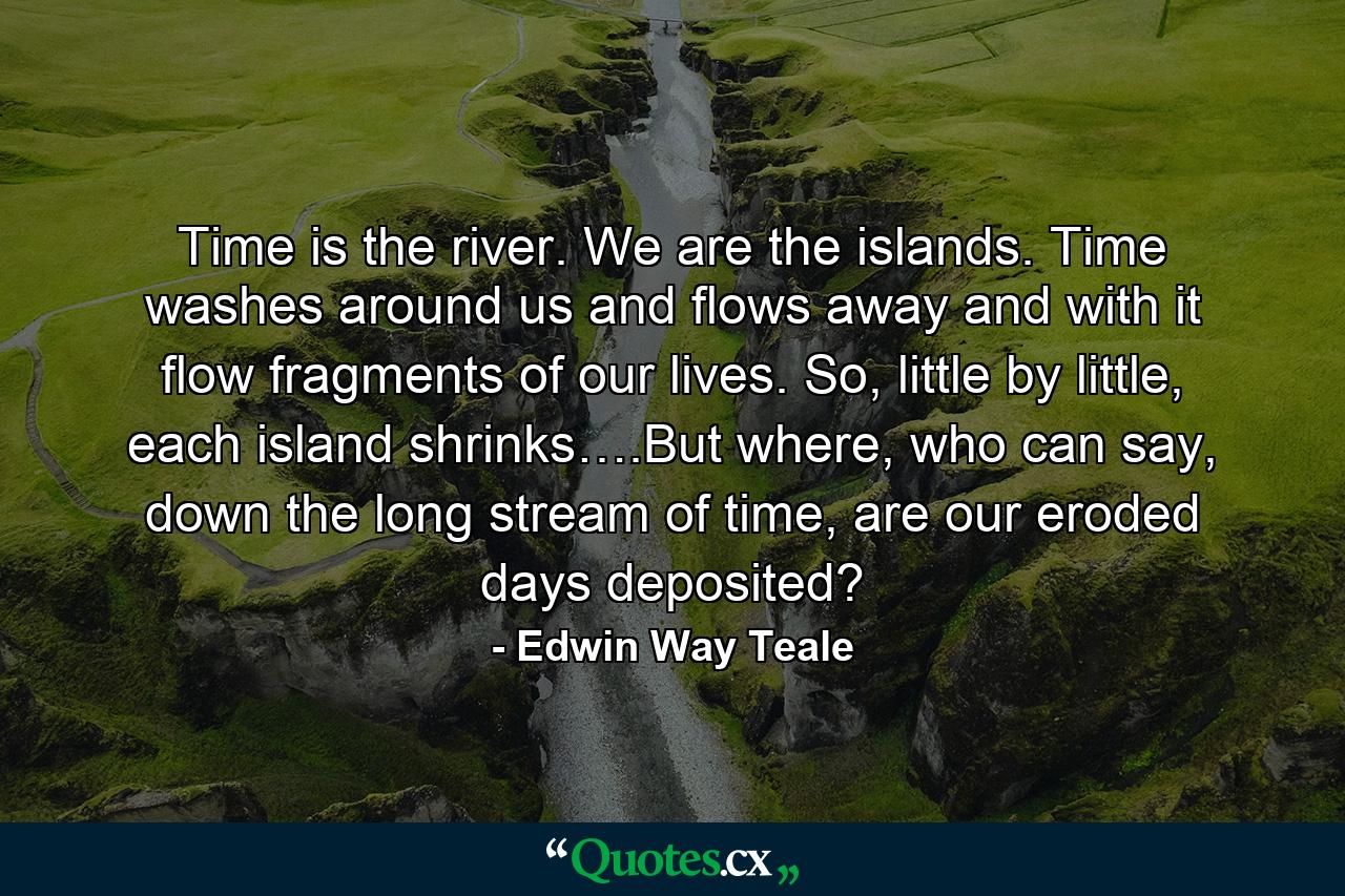 Time is the river. We are the islands. Time washes around us and flows away and with it flow fragments of our lives. So, little by little, each island shrinks….But where, who can say, down the long stream of time, are our eroded days deposited? - Quote by Edwin Way Teale