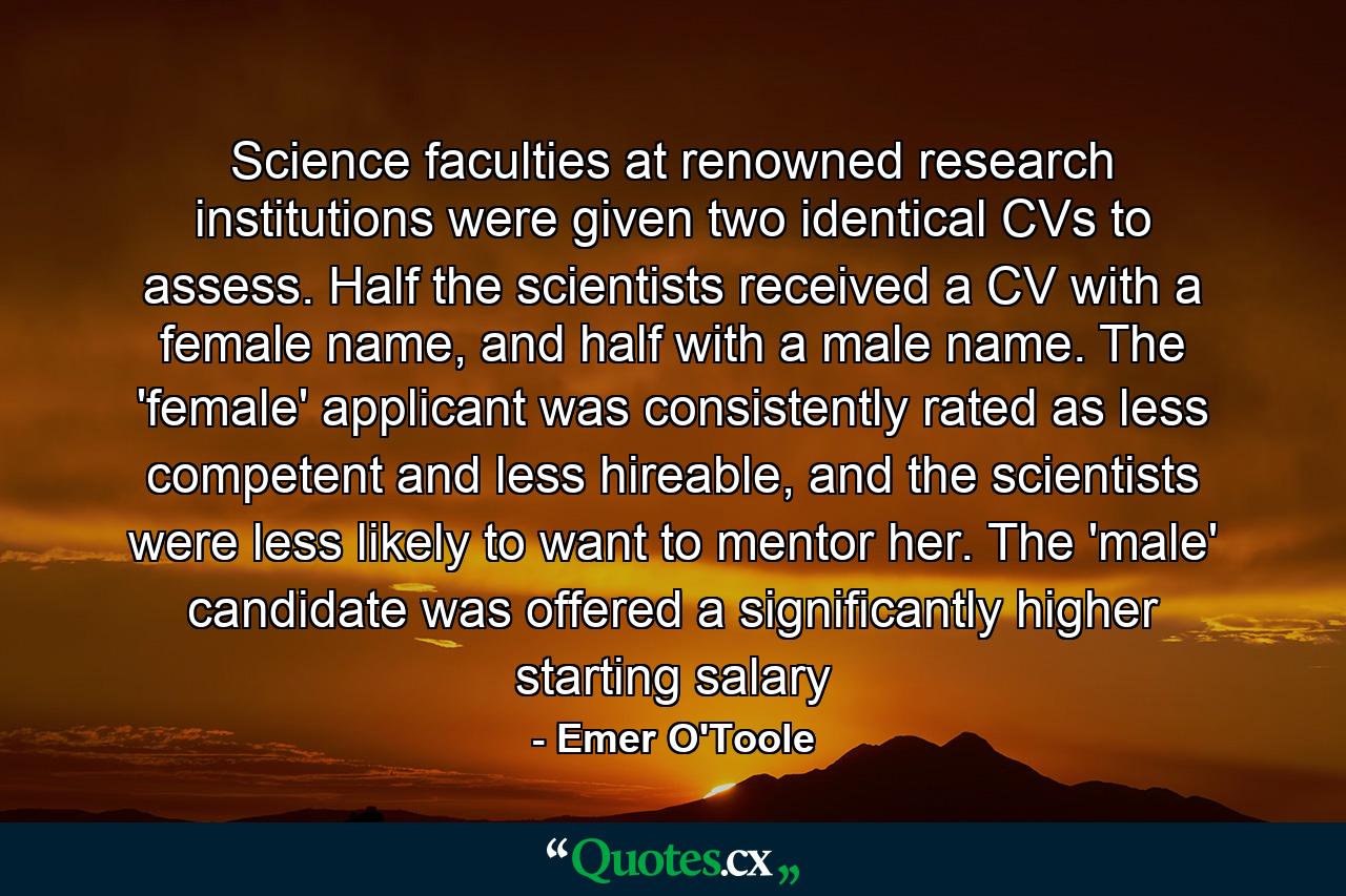 Science faculties at renowned research institutions were given two identical CVs to assess. Half the scientists received a CV with a female name, and half with a male name. The 'female' applicant was consistently rated as less competent and less hireable, and the scientists were less likely to want to mentor her. The 'male' candidate was offered a significantly higher starting salary - Quote by Emer O'Toole