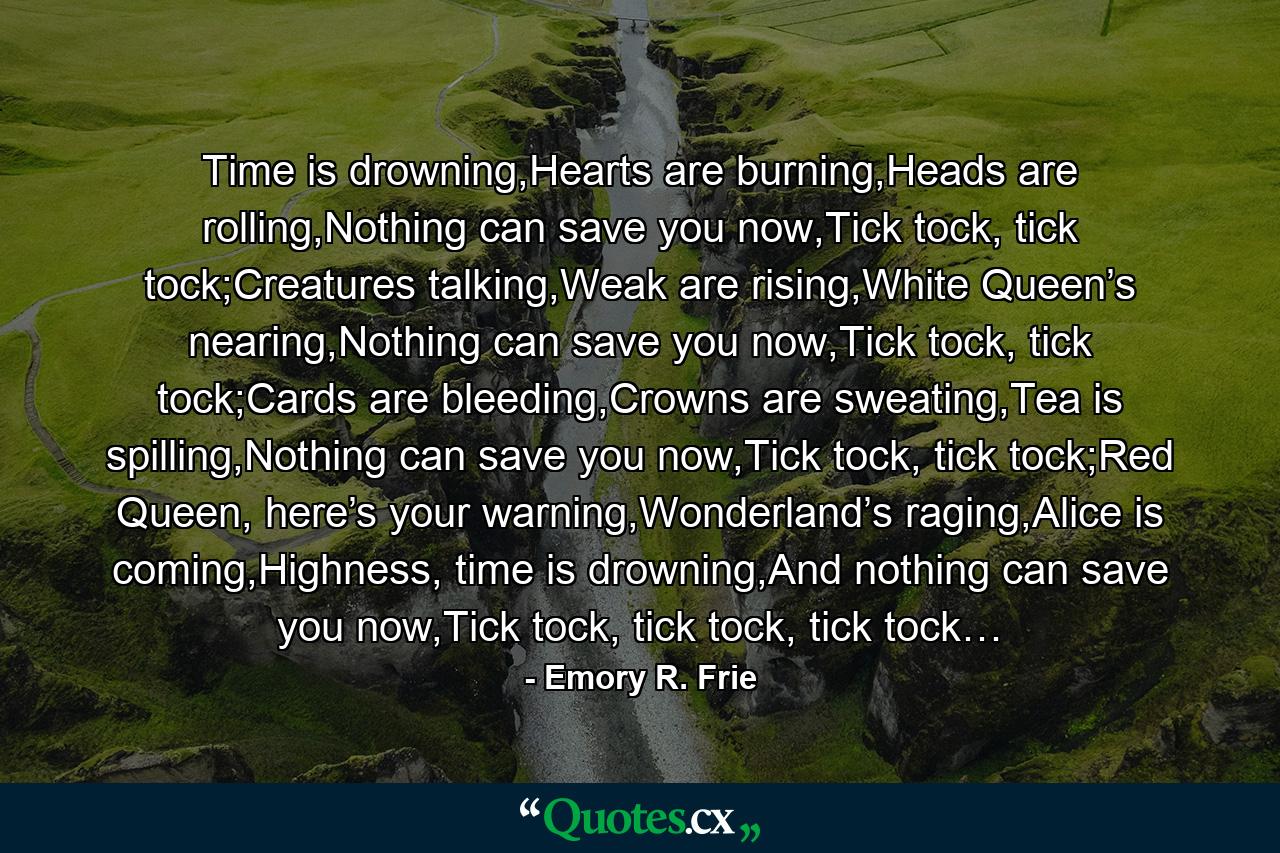 Time is drowning,Hearts are burning,Heads are rolling,Nothing can save you now,Tick tock, tick tock;Creatures talking,Weak are rising,White Queen’s nearing,Nothing can save you now,Tick tock, tick tock;Cards are bleeding,Crowns are sweating,Tea is spilling,Nothing can save you now,Tick tock, tick tock;Red Queen, here’s your warning,Wonderland’s raging,Alice is coming,Highness, time is drowning,And nothing can save you now,Tick tock, tick tock, tick tock… - Quote by Emory R. Frie