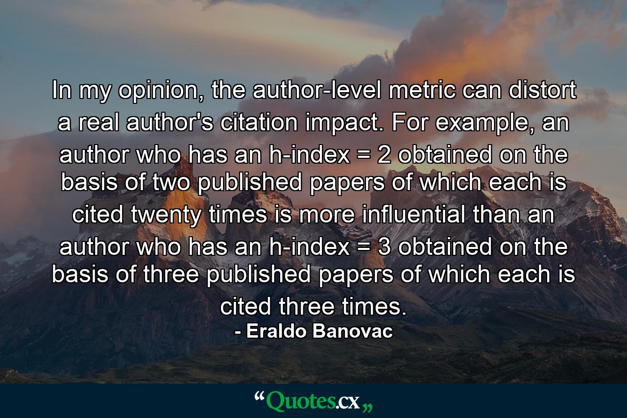 In my opinion, the author-level metric can distort a real author's citation impact. For example, an author who has an h-index = 2 obtained on the basis of two published papers of which each is cited twenty times is more influential than an author who has an h-index = 3 obtained on the basis of three published papers of which each is cited three times. - Quote by Eraldo Banovac