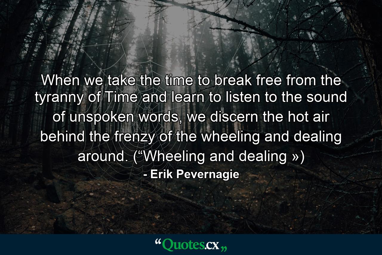 When we take the time to break free from the tyranny of Time and learn to listen to the sound of unspoken words, we discern the hot air behind the frenzy of the wheeling and dealing around. (“Wheeling and dealing ») - Quote by Erik Pevernagie