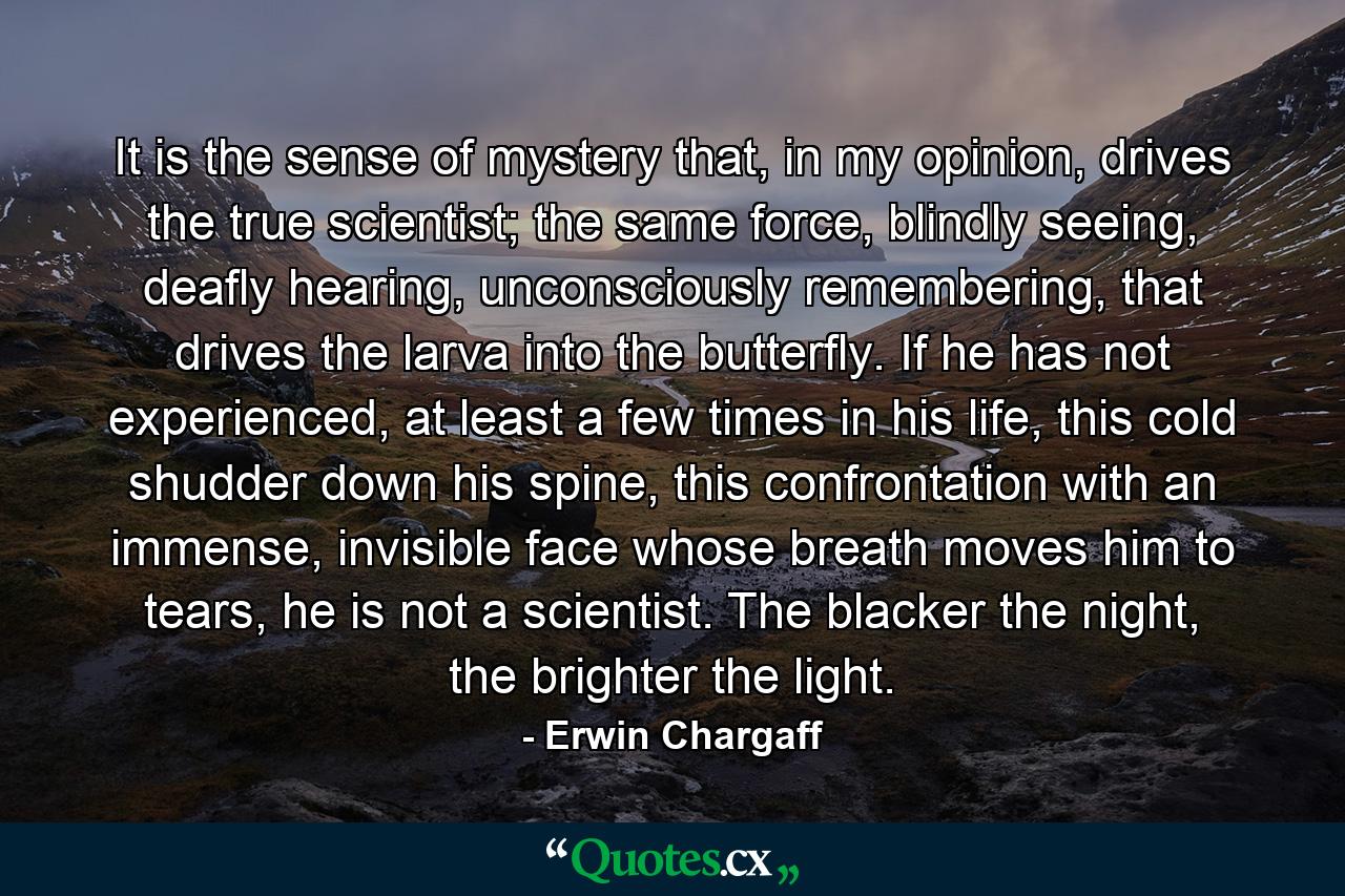 It is the sense of mystery that, in my opinion, drives the true scientist; the same force, blindly seeing, deafly hearing, unconsciously remembering, that drives the larva into the butterfly. If he has not experienced, at least a few times in his life, this cold shudder down his spine, this confrontation with an immense, invisible face whose breath moves him to tears, he is not a scientist. The blacker the night, the brighter the light. - Quote by Erwin Chargaff