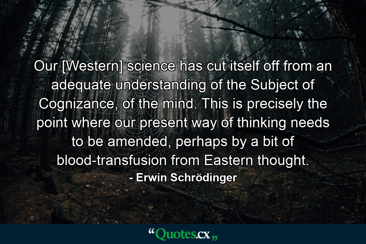 Our [Western] science has cut itself off from an adequate understanding of the Subject of Cognizance, of the mind. This is precisely the point where our present way of thinking needs to be amended, perhaps by a bit of blood-transfusion from Eastern thought. - Quote by Erwin Schrödinger