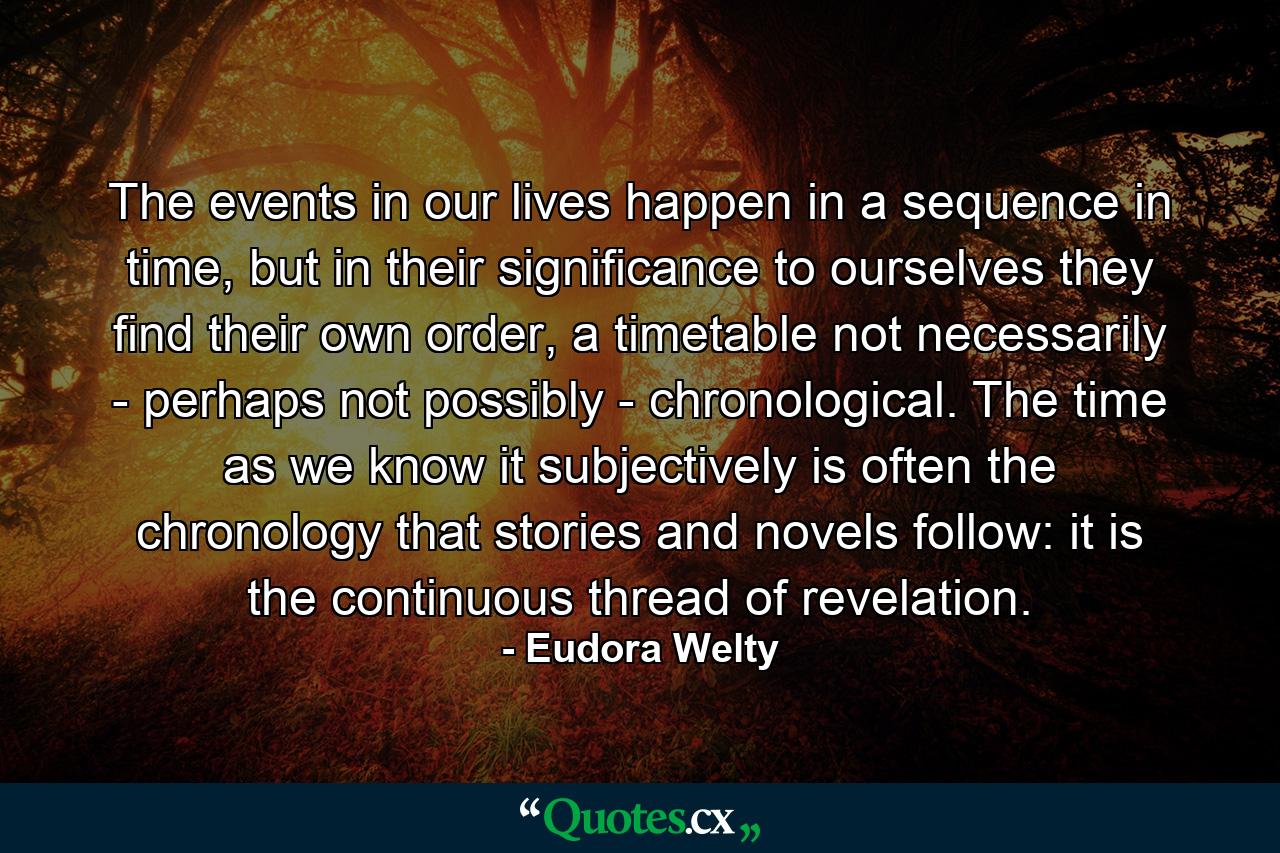 The events in our lives happen in a sequence in time, but in their significance to ourselves they find their own order, a timetable not necessarily - perhaps not possibly - chronological. The time as we know it subjectively is often the chronology that stories and novels follow: it is the continuous thread of revelation. - Quote by Eudora Welty