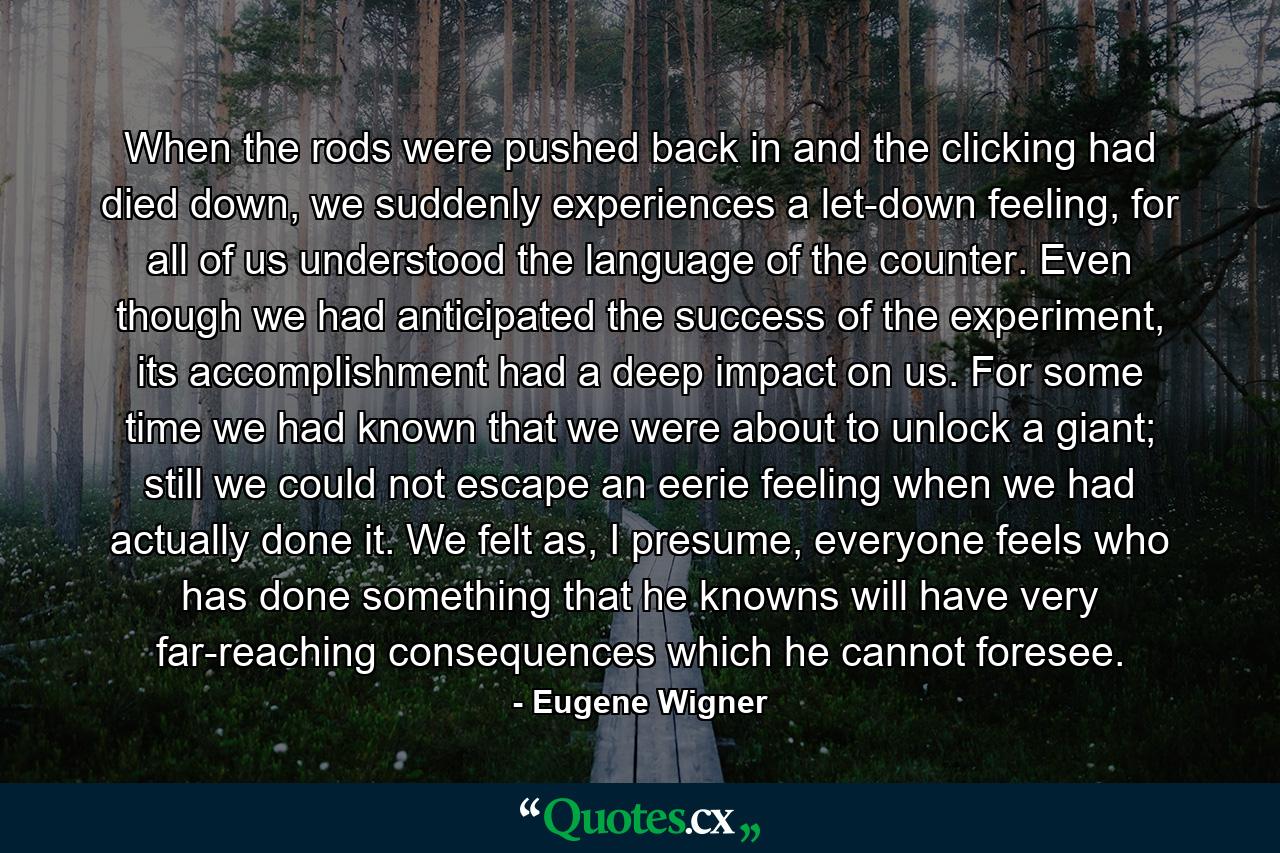 When the rods were pushed back in and the clicking had died down, we suddenly experiences a let-down feeling, for all of us understood the language of the counter. Even though we had anticipated the success of the experiment, its accomplishment had a deep impact on us. For some time we had known that we were about to unlock a giant; still we could not escape an eerie feeling when we had actually done it. We felt as, I presume, everyone feels who has done something that he knowns will have very far-reaching consequences which he cannot foresee. - Quote by Eugene Wigner