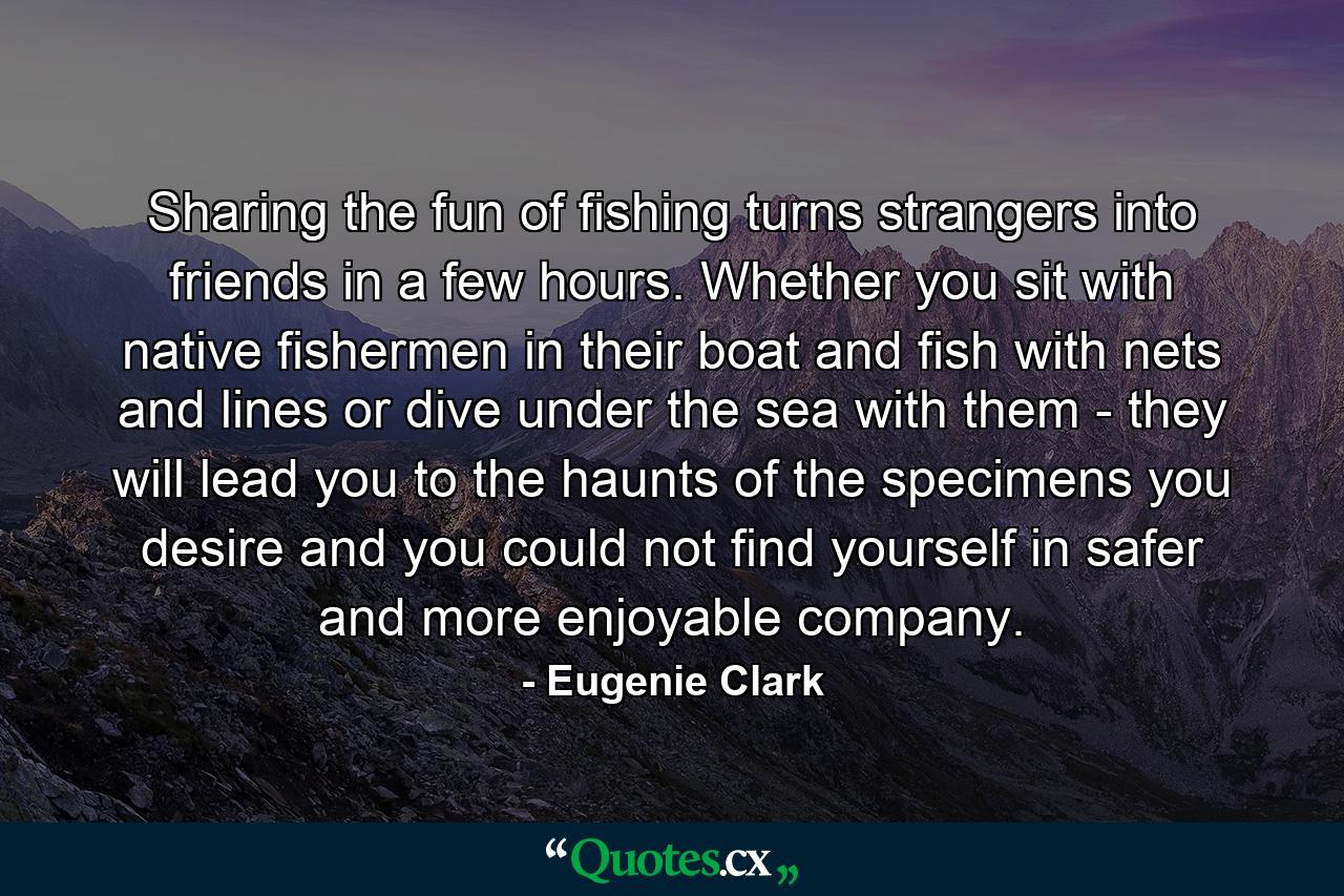 Sharing the fun of fishing turns strangers into friends in a few hours. Whether you sit with native fishermen in their boat and fish with nets and lines or dive under the sea with them - they will lead you to the haunts of the specimens you desire and you could not find yourself in safer and more enjoyable company. - Quote by Eugenie Clark