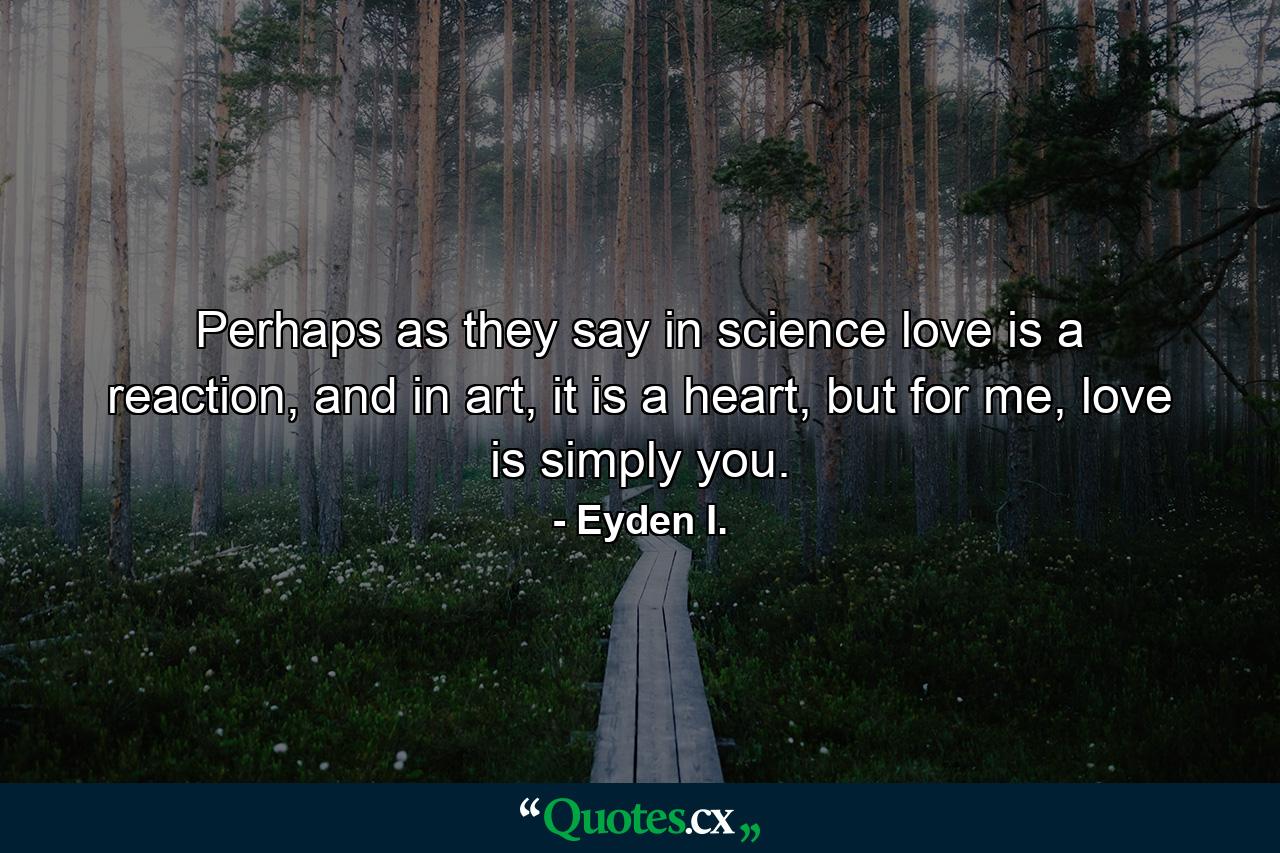 Perhaps as they say in science love is a reaction, and in art, it is a heart, but for me, love is simply you. - Quote by Eyden I.