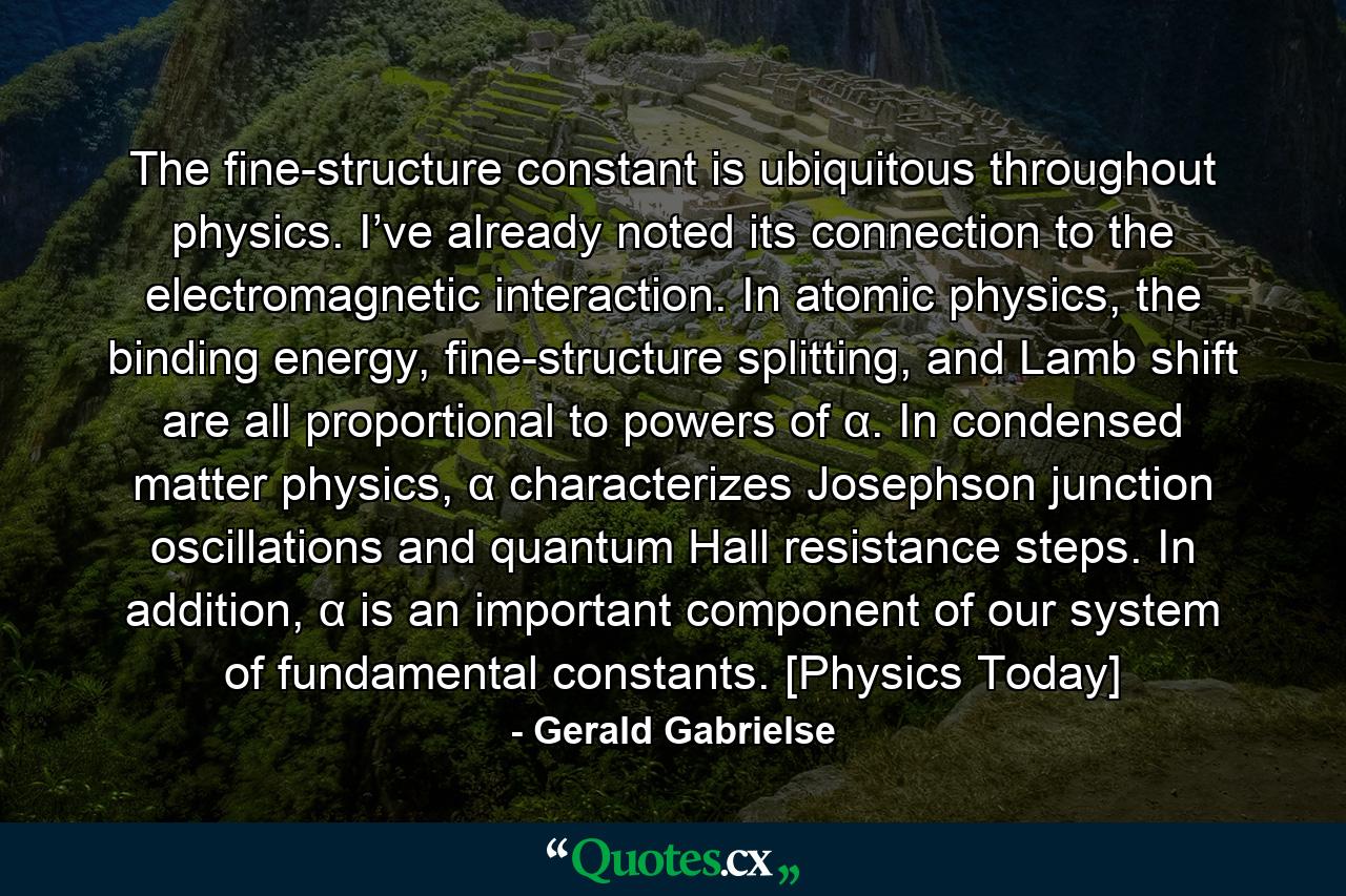 The fine-structure constant is ubiquitous throughout physics. I’ve already noted its connection to the electromagnetic interaction. In atomic physics, the binding energy, fine-structure splitting, and Lamb shift are all proportional to powers of α. In condensed matter physics, α characterizes Josephson junction oscillations and quantum Hall resistance steps. In addition, α is an important component of our system of fundamental constants. [Physics Today] - Quote by Gerald Gabrielse