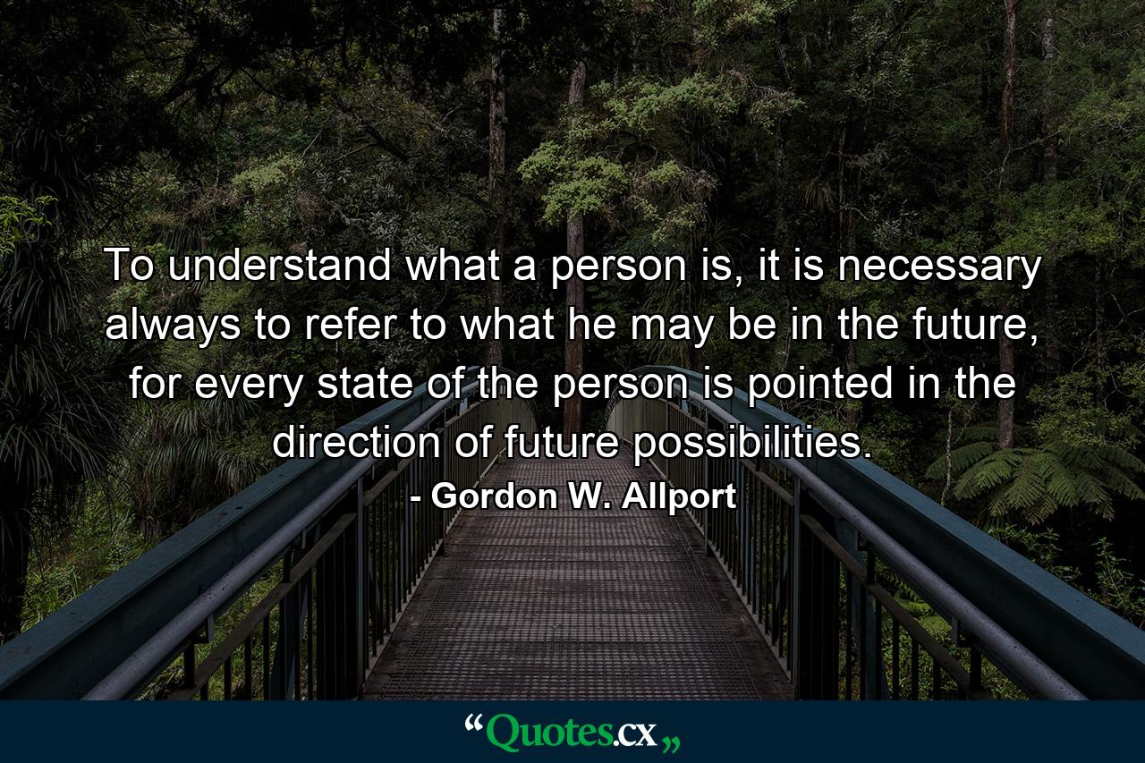 To understand what a person is, it is necessary always to refer to what he may be in the future, for every state of the person is pointed in the direction of future possibilities. - Quote by Gordon W. Allport