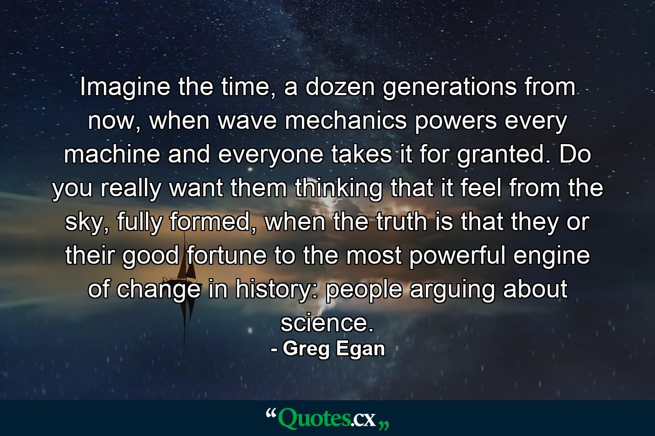 Imagine the time, a dozen generations from now, when wave mechanics powers every machine and everyone takes it for granted. Do you really want them thinking that it feel from the sky, fully formed, when the truth is that they or their good fortune to the most powerful engine of change in history: people arguing about science. - Quote by Greg Egan