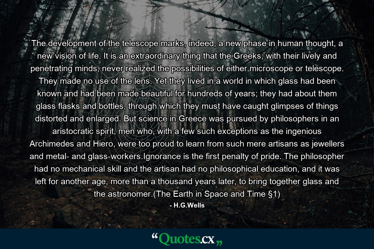 The development of the telescope marks, indeed, a new phase in human thought, a new vision of life. It is an extraordinary thing that the Greeks, with their lively and penetrating minds, never realized the possibilities of either microscope or telescope. They made no use of the lens. Yet they lived in a world in which glass had been known and had been made beautiful for hundreds of years; they had about them glass flasks and bottles, through which they must have caught glimpses of things distorted and enlarged. But science in Greece was pursued by philosophers in an aristocratic spirit, men who, with a few such exceptions as the ingenious Archimedes and Hiero, were too proud to learn from such mere artisans as jewellers and metal- and glass-workers.Ignorance is the first penalty of pride. The philosopher had no mechanical skill and the artisan had no philosophical education, and it was left for another age, more than a thousand years later, to bring together glass and the astronomer.(The Earth in Space and Time §1) - Quote by H.G.Wells