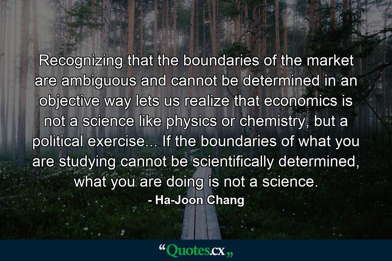 Recognizing that the boundaries of the market are ambiguous and cannot be determined in an objective way lets us realize that economics is not a science like physics or chemistry, but a political exercise... If the boundaries of what you are studying cannot be scientifically determined, what you are doing is not a science. - Quote by Ha-Joon Chang