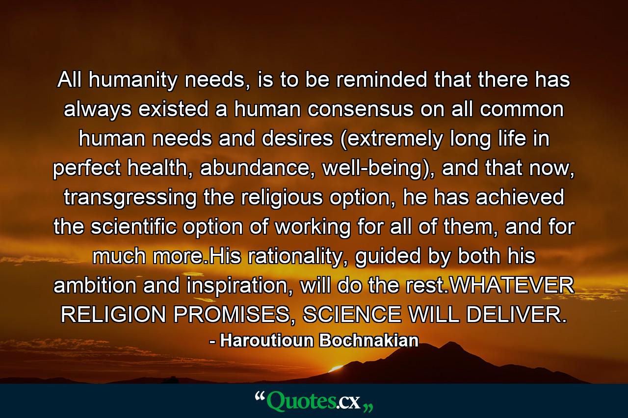 All humanity needs, is to be reminded that there has always existed a human consensus on all common human needs and desires (extremely long life in perfect health, abundance, well-being), and that now, transgressing the religious option, he has achieved the scientific option of working for all of them, and for much more.His rationality, guided by both his ambition and inspiration, will do the rest.WHATEVER RELIGION PROMISES, SCIENCE WILL DELIVER. - Quote by Haroutioun Bochnakian