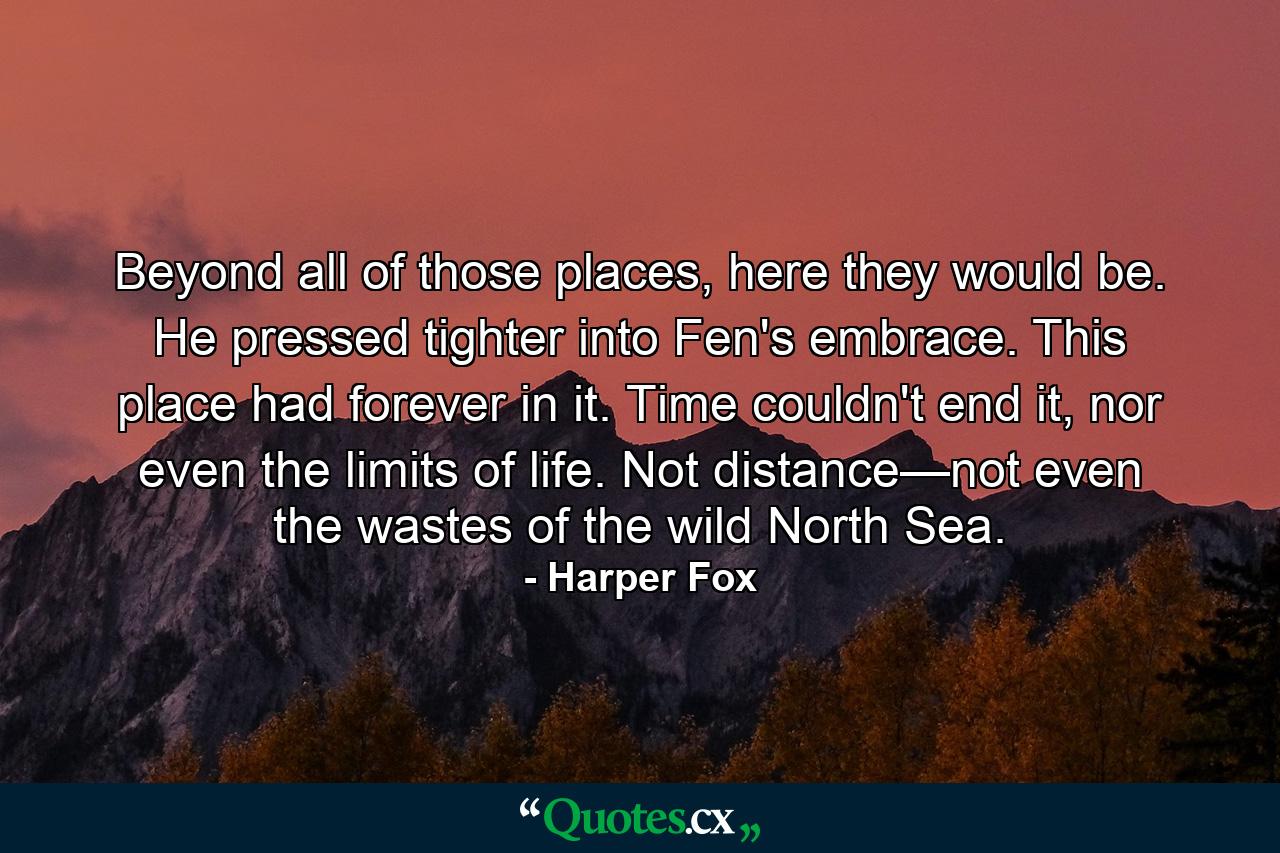 Beyond all of those places, here they would be. He pressed tighter into Fen's embrace. This place had forever in it. Time couldn't end it, nor even the limits of life. Not distance—not even the wastes of the wild North Sea. - Quote by Harper Fox