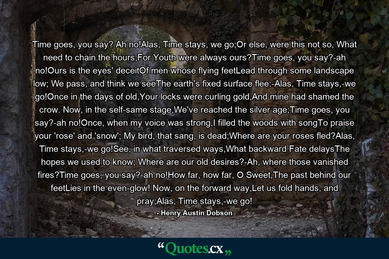 Time goes, you say? Ah no!Alas, Time stays, we go;Or else, were this not so, What need to chain the hours,For Youth were always ours?Time goes, you say?-ah no!Ours is the eyes' deceitOf men whose flying feetLead through some landscape low; We pass, and think we seeThe earth's fixed surface flee:-Alas, Time stays,-we go!Once in the days of old,Your locks were curling gold,And mine had shamed the crow. Now, in the self-same stage,We've reached the silver age;Time goes, you say?-ah no!Once, when my voice was strong,I filled the woods with songTo praise your 'rose' and 'snow'; My bird, that sang, is dead;Where are your roses fled?Alas, Time stays,-we go!See, in what traversed ways,What backward Fate delaysThe hopes we used to know; Where are our old desires?-Ah, where those vanished fires?Time goes, you say?-ah no!How far, how far, O Sweet,The past behind our feetLies in the even-glow! Now, on the forward way,Let us fold hands, and pray;Alas, Time stays,-we go! - Quote by Henry Austin Dobson