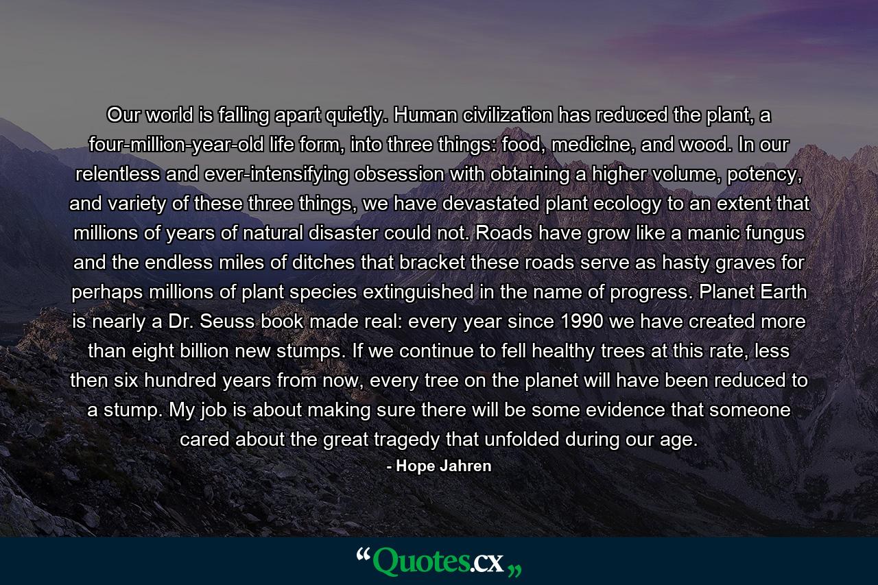 Our world is falling apart quietly. Human civilization has reduced the plant, a four-million-year-old life form, into three things: food, medicine, and wood. In our relentless and ever-intensifying obsession with obtaining a higher volume, potency, and variety of these three things, we have devastated plant ecology to an extent that millions of years of natural disaster could not. Roads have grow like a manic fungus and the endless miles of ditches that bracket these roads serve as hasty graves for perhaps millions of plant species extinguished in the name of progress. Planet Earth is nearly a Dr. Seuss book made real: every year since 1990 we have created more than eight billion new stumps. If we continue to fell healthy trees at this rate, less then six hundred years from now, every tree on the planet will have been reduced to a stump. My job is about making sure there will be some evidence that someone cared about the great tragedy that unfolded during our age. - Quote by Hope Jahren