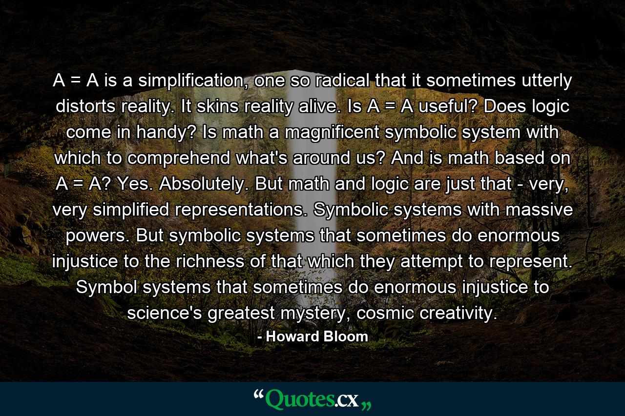 A = A is a simplification, one so radical that it sometimes utterly distorts reality. It skins reality alive. Is A = A useful? Does logic come in handy? Is math a magnificent symbolic system with which to comprehend what's around us? And is math based on A = A? Yes. Absolutely. But math and logic are just that - very, very simplified representations. Symbolic systems with massive powers. But symbolic systems that sometimes do enormous injustice to the richness of that which they attempt to represent. Symbol systems that sometimes do enormous injustice to science's greatest mystery, cosmic creativity. - Quote by Howard Bloom