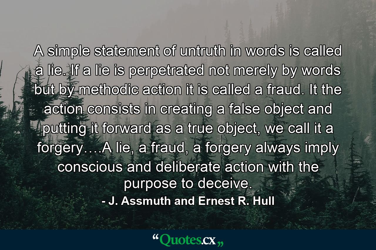 A simple statement of untruth in words is called a lie. If a lie is perpetrated not merely by words but by methodic action it is called a fraud. It the action consists in creating a false object and putting it forward as a true object, we call it a forgery….A lie, a fraud, a forgery always imply conscious and deliberate action with the purpose to deceive. - Quote by J. Assmuth and Ernest R. Hull