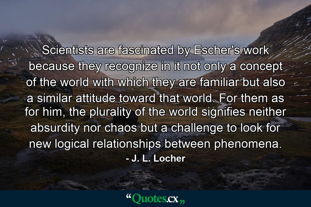 Scientists are fascinated by Escher's work because they recognize in it not only a concept of the world with which they are familiar but also a similar attitude toward that world. For them as for him, the plurality of the world signifies neither absurdity nor chaos but a challenge to look for new logical relationships between phenomena. - Quote by J. L. Locher