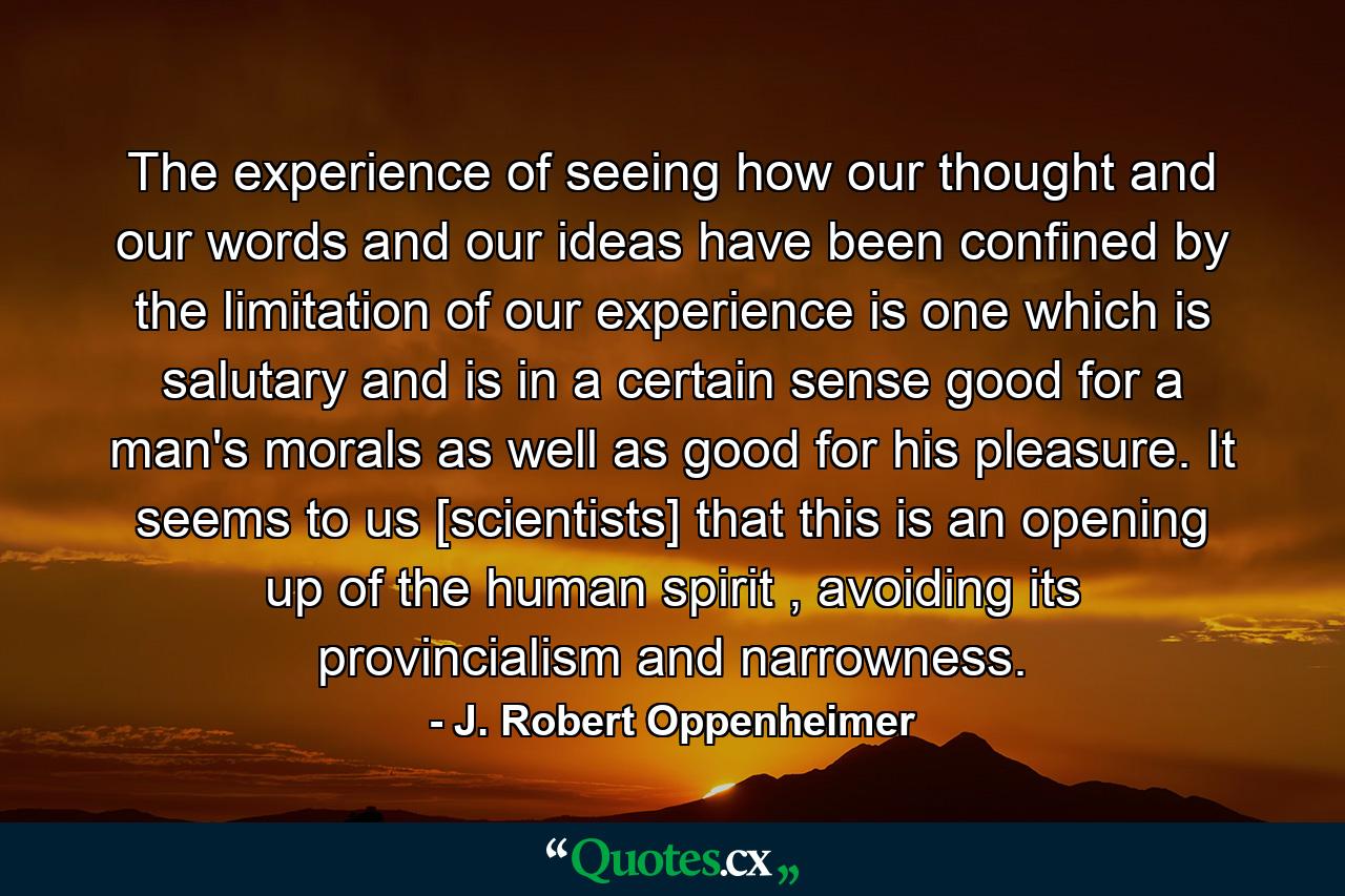 The experience of seeing how our thought and our words and our ideas have been confined by the limitation of our experience is one which is salutary and is in a certain sense good for a man's morals as well as good for his pleasure. It seems to us [scientists] that this is an opening up of the human spirit , avoiding its provincialism and narrowness. - Quote by J. Robert Oppenheimer