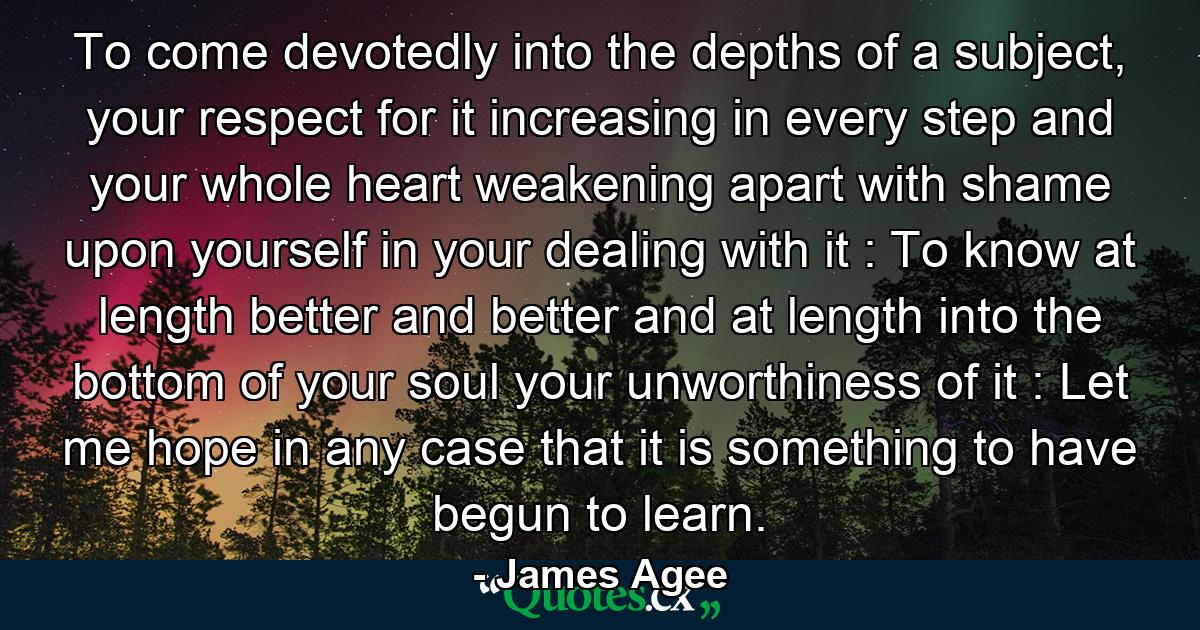 To come devotedly into the depths of a subject, your respect for it increasing in every step and your whole heart weakening apart with shame upon yourself in your dealing with it : To know at length better and better and at length into the bottom of your soul your unworthiness of it : Let me hope in any case that it is something to have begun to learn. - Quote by James Agee