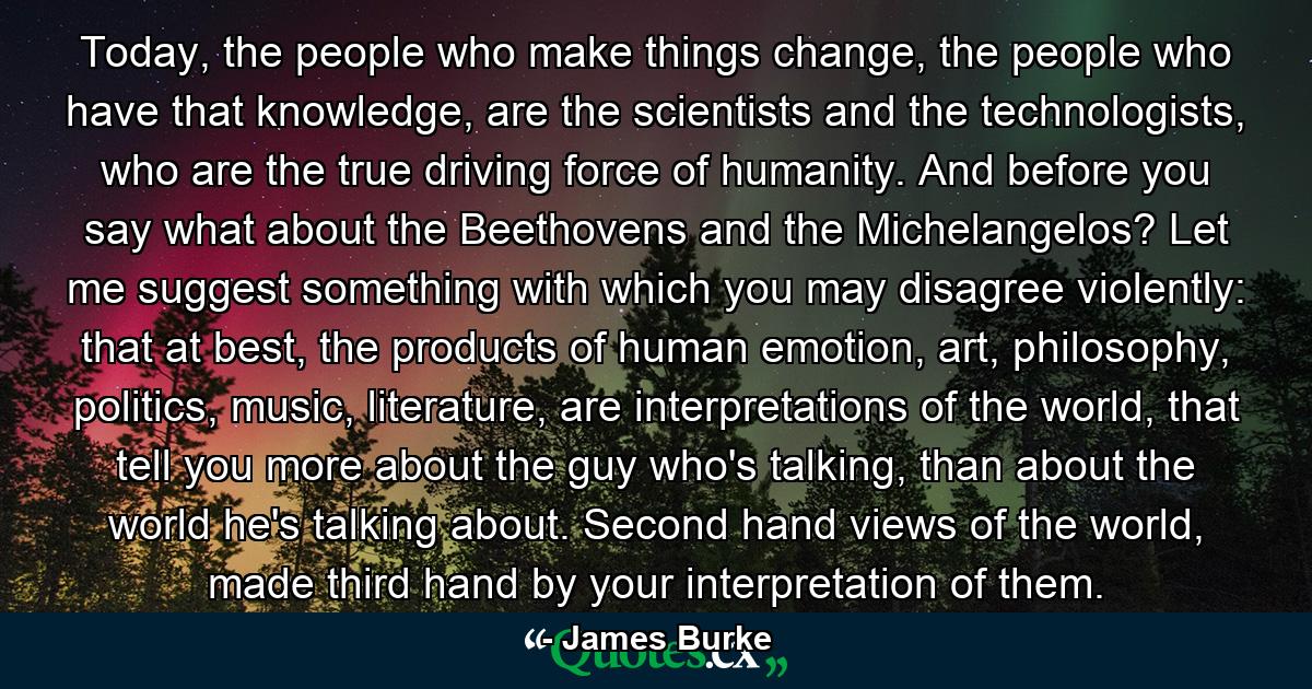 Today, the people who make things change, the people who have that knowledge, are the scientists and the technologists, who are the true driving force of humanity. And before you say what about the Beethovens and the Michelangelos? Let me suggest something with which you may disagree violently: that at best, the products of human emotion, art, philosophy, politics, music, literature, are interpretations of the world, that tell you more about the guy who's talking, than about the world he's talking about. Second hand views of the world, made third hand by your interpretation of them. - Quote by James Burke