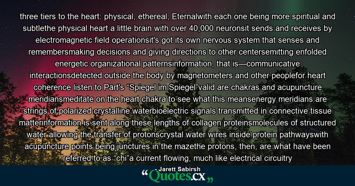 three tiers to the heart: physical, ethereal, Eternalwith each one being more spiritual and subtlethe physical heart a little brain with over 40,000 neuronsit sends and receives by electromagnetic field operationsit's got its own nervous system that senses and remembersmaking decisions and giving directions to other centersemitting enfolded energetic organizational patternsinformation, that is—communicative interactionsdetected outside the body by magnetometers and other peoplefor heart coherence listen to Pärt's “Spiegel im Spiegel”valid are chakras and acupuncture meridiansmeditate on the heart chakra to see what this meansenergy meridians are strings of polarized crystalline waterbioelectric signals transmitted in connective tissue matterinformation is sent along these lengths of collagen proteinsmolecules of structured water allowing the transfer of protonscrystal water wires inside protein pathwayswith acupuncture points being junctures in the mazethe protons, then, are what have been referred to as “chi”a current flowing, much like electrical circuitry - Quote by Jarett Sabirsh