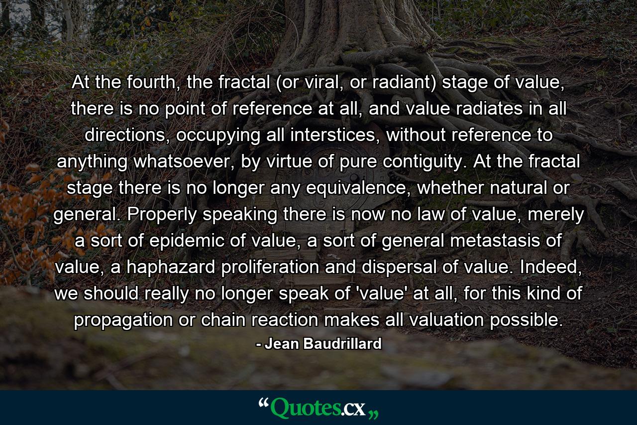 At the fourth, the fractal (or viral, or radiant) stage of value, there is no point of reference at all, and value radiates in all directions, occupying all interstices, without reference to anything whatsoever, by virtue of pure contiguity. At the fractal stage there is no longer any equivalence, whether natural or general. Properly speaking there is now no law of value, merely a sort of epidemic of value, a sort of general metastasis of value, a haphazard proliferation and dispersal of value. Indeed, we should really no longer speak of 'value' at all, for this kind of propagation or chain reaction makes all valuation possible. - Quote by Jean Baudrillard