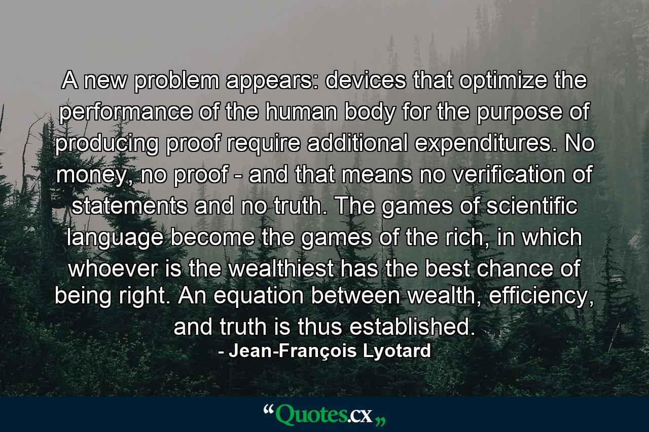 A new problem appears: devices that optimize the performance of the human body for the purpose of producing proof require additional expenditures. No money, no proof - and that means no verification of statements and no truth. The games of scientific language become the games of the rich, in which whoever is the wealthiest has the best chance of being right. An equation between wealth, efficiency, and truth is thus established. - Quote by Jean-François Lyotard