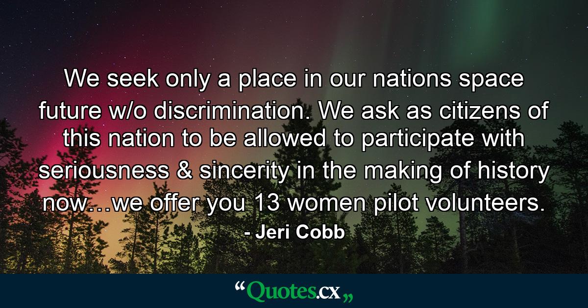 We seek only a place in our nations space future w/o discrimination. We ask as citizens of this nation to be allowed to participate with seriousness & sincerity in the making of history now…we offer you 13 women pilot volunteers. - Quote by Jeri Cobb