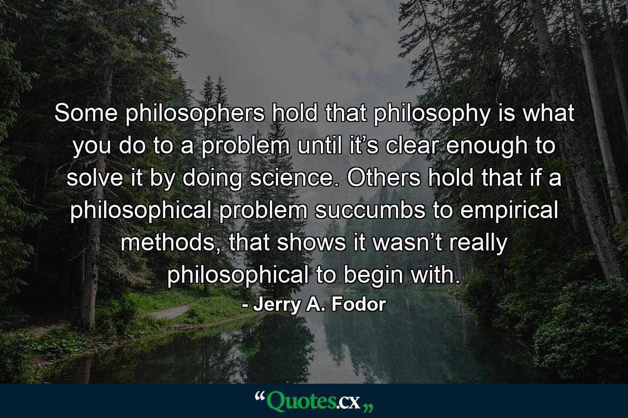 Some philosophers hold that philosophy is what you do to a problem until it’s clear enough to solve it by doing science. Others hold that if a philosophical problem succumbs to empirical methods, that shows it wasn’t really philosophical to begin with. - Quote by Jerry A. Fodor