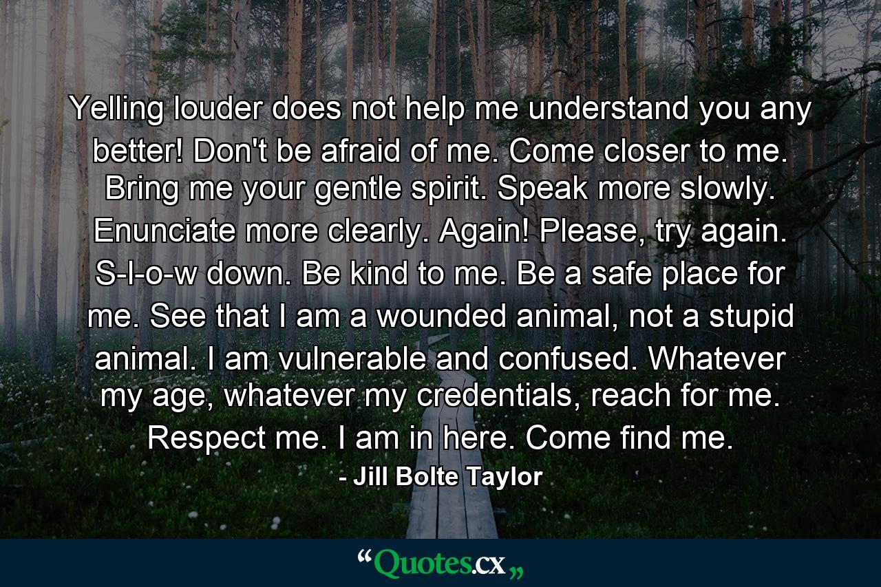 Yelling louder does not help me understand you any better! Don't be afraid of me. Come closer to me. Bring me your gentle spirit. Speak more slowly. Enunciate more clearly. Again! Please, try again. S-l-o-w down. Be kind to me. Be a safe place for me. See that I am a wounded animal, not a stupid animal. I am vulnerable and confused. Whatever my age, whatever my credentials, reach for me. Respect me. I am in here. Come find me. - Quote by Jill Bolte Taylor