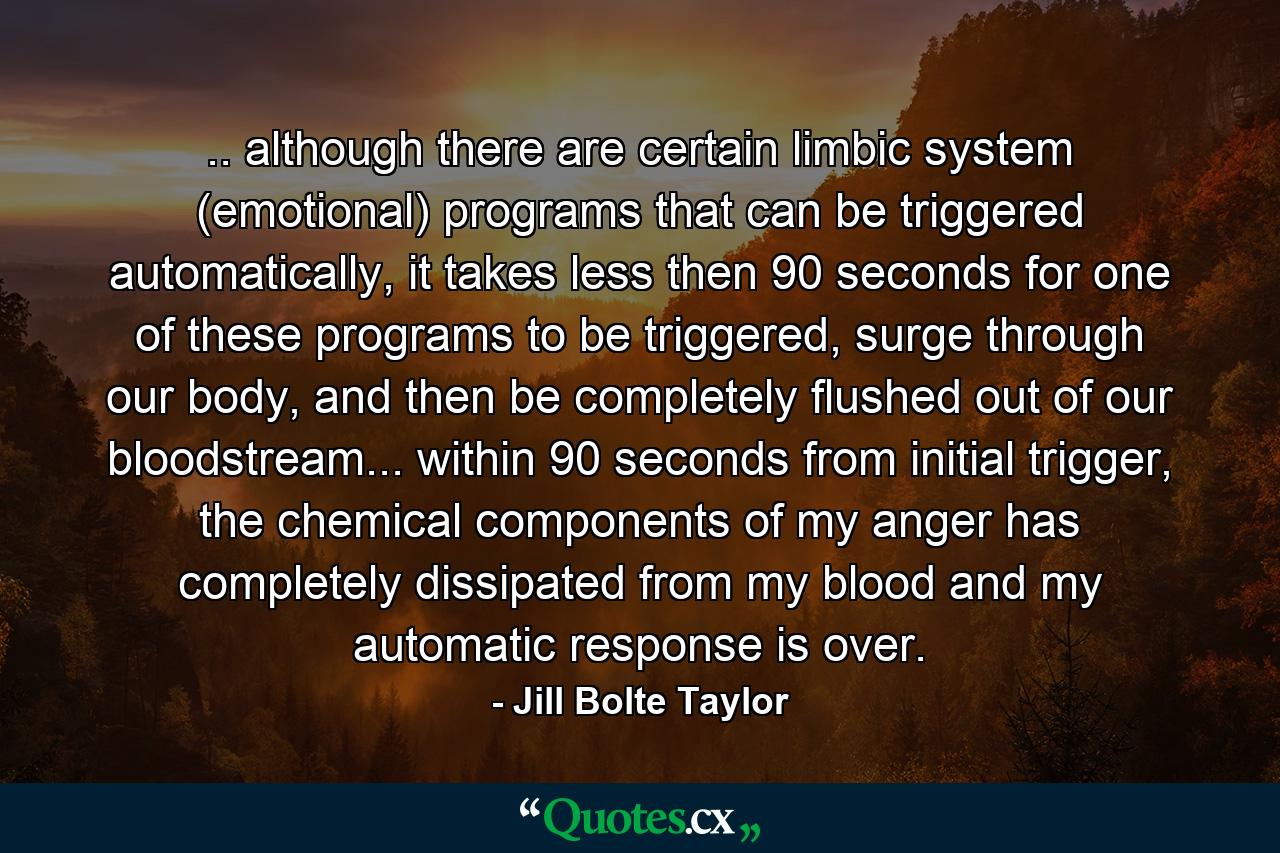 .. although there are certain limbic system (emotional) programs that can be triggered automatically, it takes less then 90 seconds for one of these programs to be triggered, surge through our body, and then be completely flushed out of our bloodstream... within 90 seconds from initial trigger, the chemical components of my anger has completely dissipated from my blood and my automatic response is over. - Quote by Jill Bolte Taylor