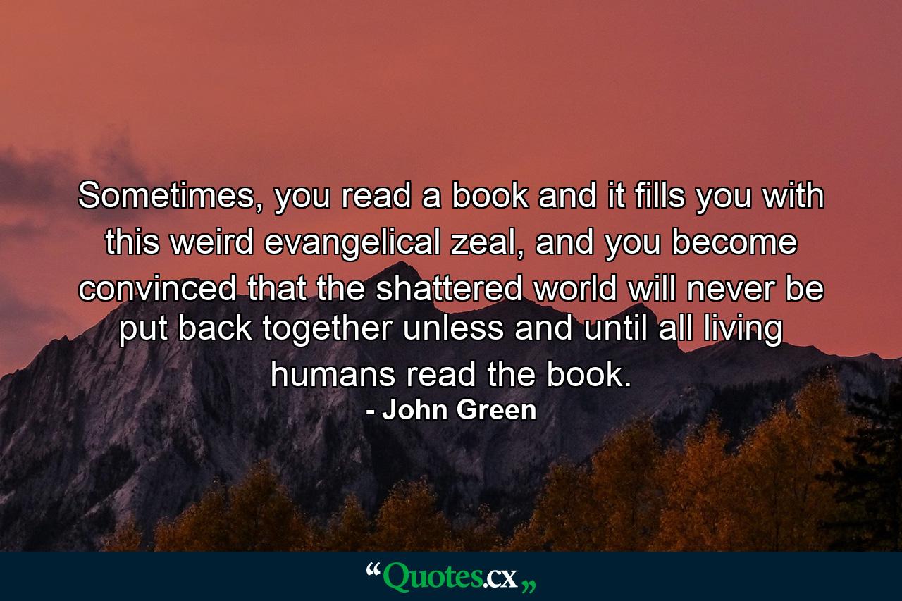 Sometimes, you read a book and it fills you with this weird evangelical zeal, and you become convinced that the shattered world will never be put back together unless and until all living humans read the book. - Quote by John Green