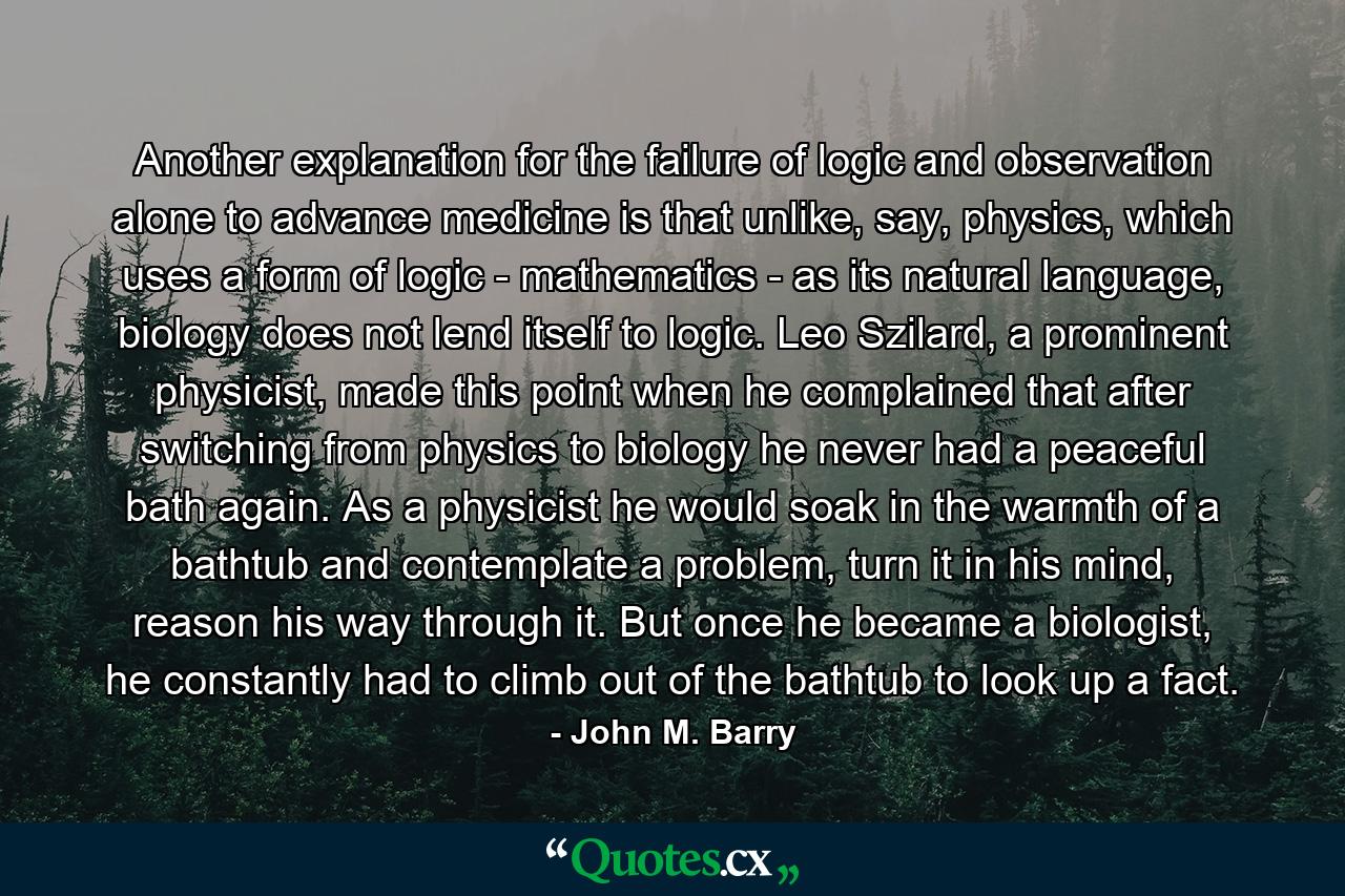 Another explanation for the failure of logic and observation alone to advance medicine is that unlike, say, physics, which uses a form of logic - mathematics - as its natural language, biology does not lend itself to logic. Leo Szilard, a prominent physicist, made this point when he complained that after switching from physics to biology he never had a peaceful bath again. As a physicist he would soak in the warmth of a bathtub and contemplate a problem, turn it in his mind, reason his way through it. But once he became a biologist, he constantly had to climb out of the bathtub to look up a fact. - Quote by John M. Barry