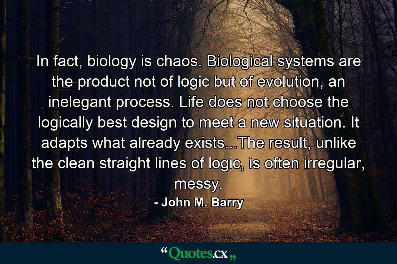 In fact, biology is chaos. Biological systems are the product not of logic but of evolution, an inelegant process. Life does not choose the logically best design to meet a new situation. It adapts what already exists...The result, unlike the clean straight lines of logic, is often irregular, messy. - Quote by John M. Barry