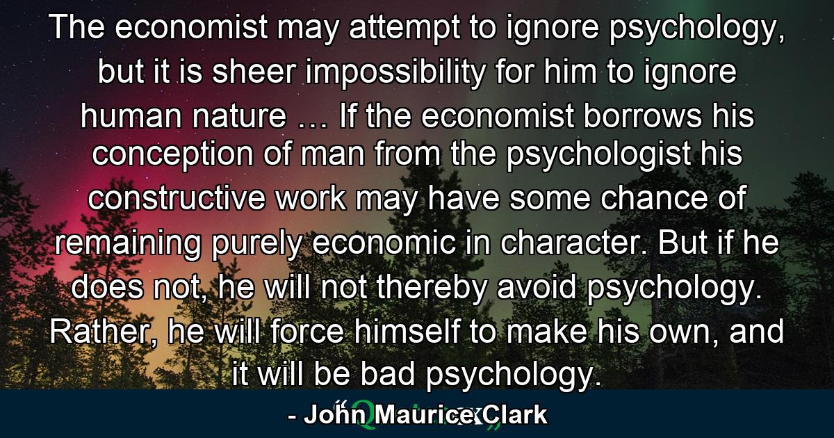 The economist may attempt to ignore psychology, but it is sheer impossibility for him to ignore human nature … If the economist borrows his conception of man from the psychologist his constructive work may have some chance of remaining purely economic in character. But if he does not, he will not thereby avoid psychology. Rather, he will force himself to make his own, and it will be bad psychology. - Quote by John Maurice Clark