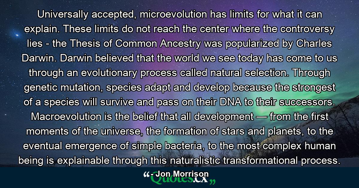 Universally accepted, microevolution has limits for what it can explain. These limits do not reach the center where the controversy lies - the Thesis of Common Ancestry was popularized by Charles Darwin. Darwin believed that the world we see today has come to us through an evolutionary process called natural selection. Through genetic mutation, species adapt and develop because the strongest of a species will survive and pass on their DNA to their successors. Macroevolution is the belief that all development — from the first moments of the universe, the formation of stars and planets, to the eventual emergence of simple bacteria, to the most complex human being is explainable through this naturalistic transformational process. - Quote by Jon Morrison