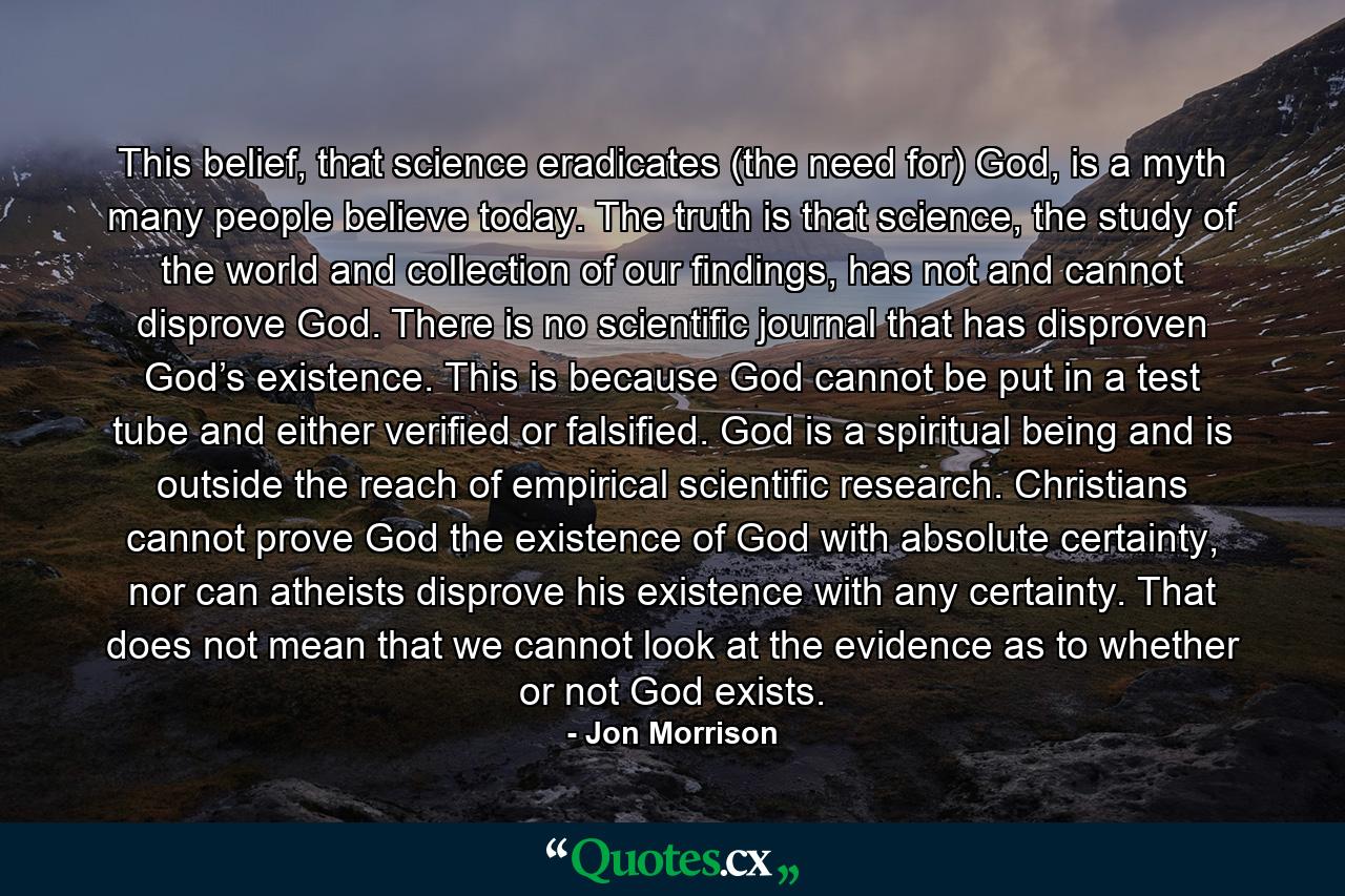 This belief, that science eradicates (the need for) God, is a myth many people believe today. The truth is that science, the study of the world and collection of our findings, has not and cannot disprove God. There is no scientific journal that has disproven God’s existence. This is because God cannot be put in a test tube and either verified or falsified. God is a spiritual being and is outside the reach of empirical scientific research. Christians cannot prove God the existence of God with absolute certainty, nor can atheists disprove his existence with any certainty. That does not mean that we cannot look at the evidence as to whether or not God exists. - Quote by Jon Morrison