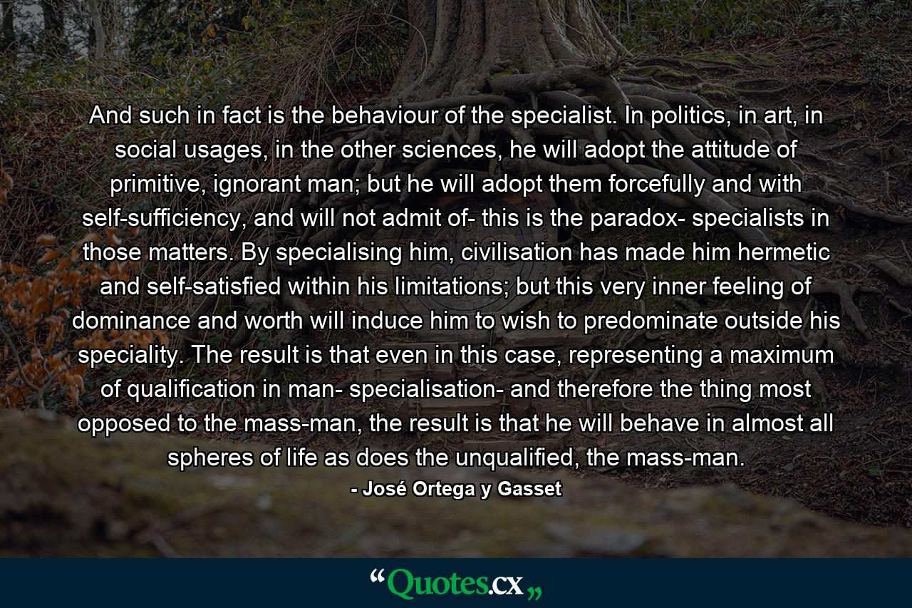 And such in fact is the behaviour of the specialist. In politics, in art, in social usages, in the other sciences, he will adopt the attitude of primitive, ignorant man; but he will adopt them forcefully and with self-sufficiency, and will not admit of- this is the paradox- specialists in those matters. By specialising him, civilisation has made him hermetic and self-satisfied within his limitations; but this very inner feeling of dominance and worth will induce him to wish to predominate outside his speciality. The result is that even in this case, representing a maximum of qualification in man- specialisation- and therefore the thing most opposed to the mass-man, the result is that he will behave in almost all spheres of life as does the unqualified, the mass-man. - Quote by José Ortega y Gasset